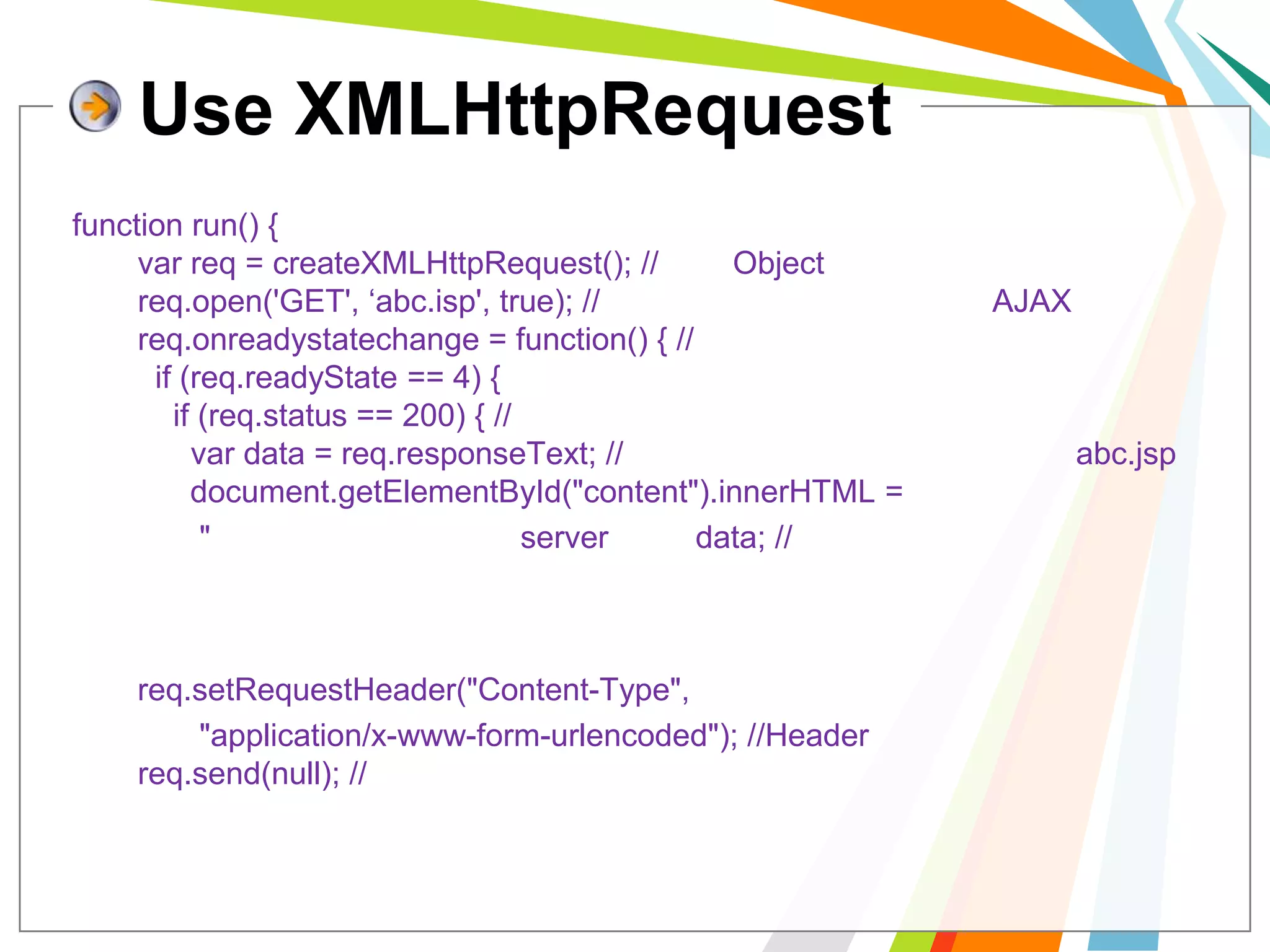 Use XMLHttpRequestfunction run() {  varreq = createXMLHttpRequest(); //สร้าง Object  req.open('GET', ‘abc.isp', true); //กำหนด สถานะการทำงานของ AJAX  req.onreadystatechange = function() { //เหตุการณ์เมื่อมีการตอบกลับ    if (req.readyState == 4) {      if (req.status == 200) { //ได้รับการตอบกลับเรียบร้อย        var data = req.responseText; //ข้อความที่ได้มาจากการทำงานของ abc.jsp        document.getElementById("content").innerHTML =	"ข้อความที่ตอบกลับจาก server คือ "+data; //แสดงผล      }    }  };  req.setRequestHeader("Content-Type", 	"application/x-www-form-urlencoded"); //Header ที่ส่งไป  req.send(null); //ทำการส่ง};