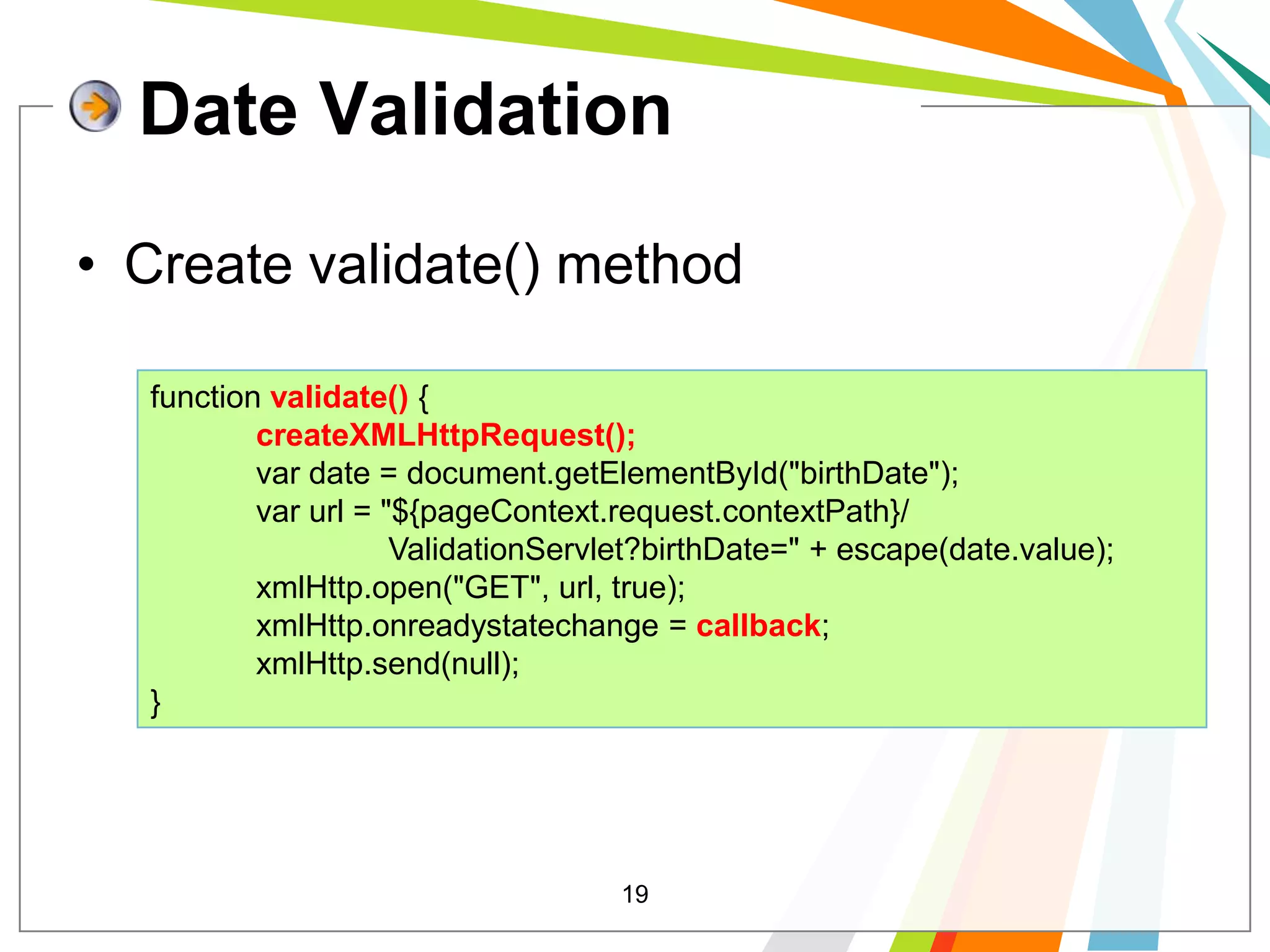 19Date ValidationCreate validate() method function validate() {createXMLHttpRequest();            var date = document.getElementById("birthDate");            var url = "${pageContext.request.contextPath}/                           ValidationServlet?birthDate=" + escape(date.value);            xmlHttp.open("GET", url, true);            xmlHttp.onreadystatechange = callback;            xmlHttp.send(null);}