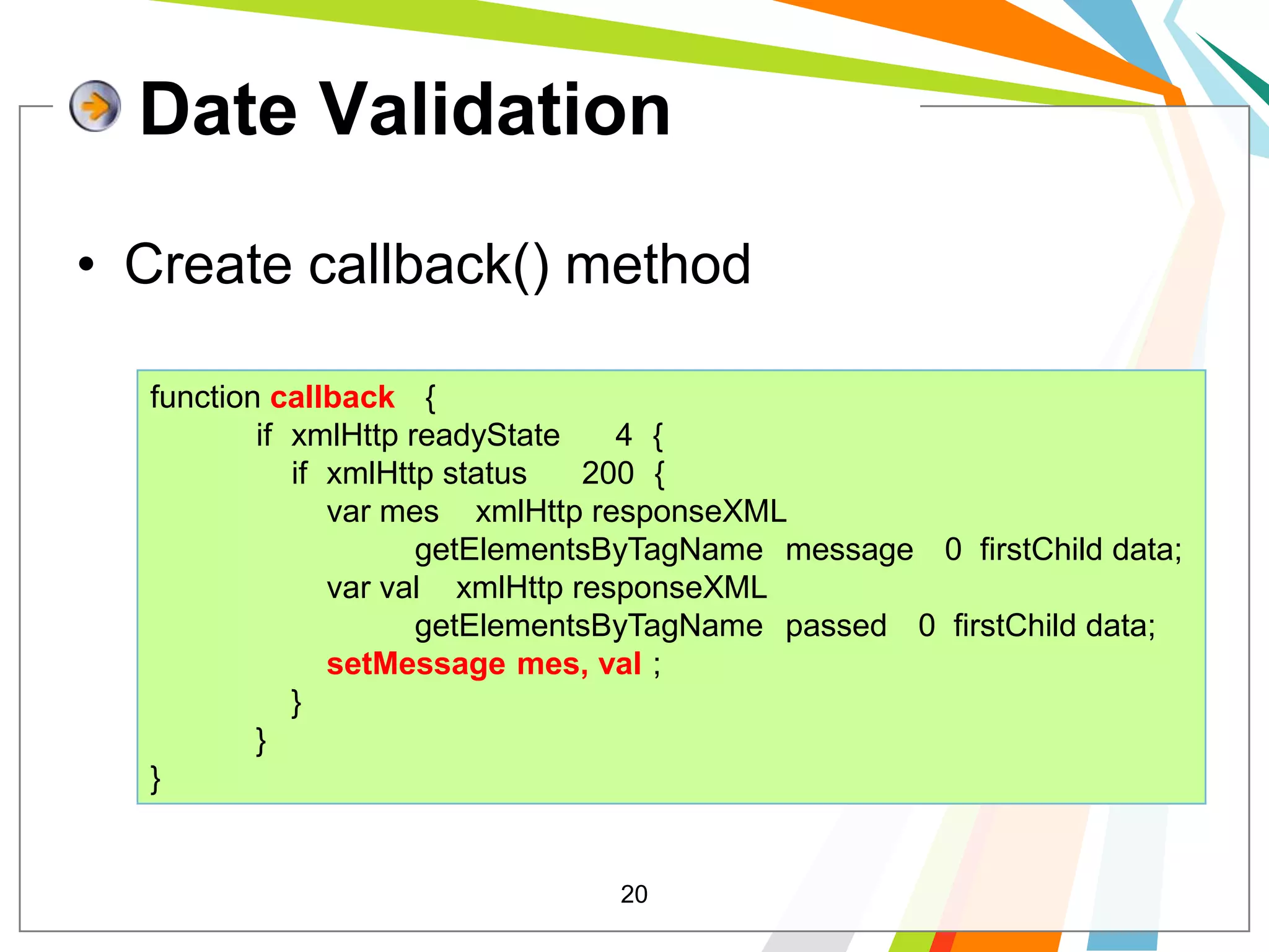 20Date ValidationCreate callback() methodfunction callback(){            if (xmlHttp.readyState== 4) {                if (xmlHttp.status == 200) {varmes= xmlHttp.responseXML.getElementsByTagName("message")[0].firstChild.data;varval= xmlHttp.responseXML.getElementsByTagName("passed")[0].firstChild.data;setMessage(mes, val);                }            }}