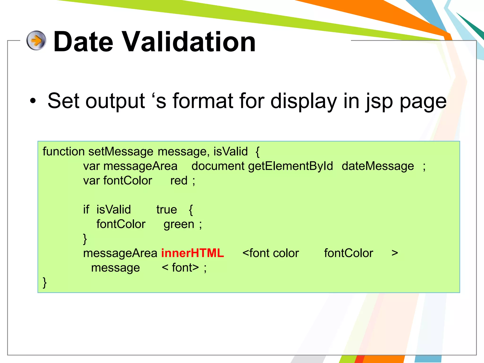 Date ValidationSet output ‘s format for display in jsp pagefunction setMessage(message, isValid) {varmessageArea= document.getElementById("dateMessage");varfontColor= "red";            if (isValid== "true") {fontColor= "green";            }messageArea.innerHTML= "<font color=" + fontColor+ ">" +   	message + " </font>";}