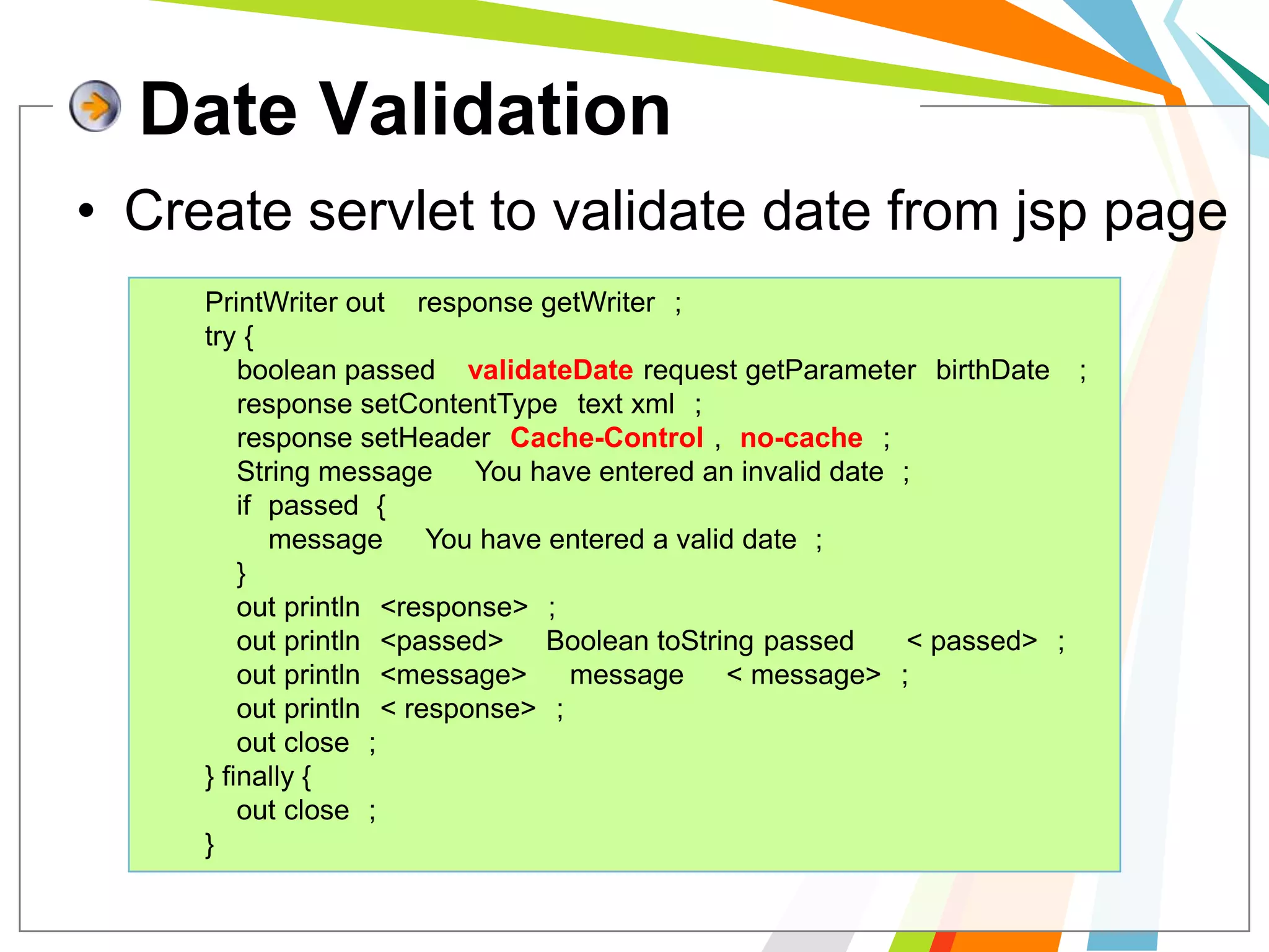 Date ValidationCreate servlet to validate date from jsp pagePrintWriter out = response.getWriter();        try {boolean passed = validateDate(request.getParameter("birthDate"));            response.setContentType("text/xml");            response.setHeader("Cache-Control", "no-cache");            String message = "You have entered an invalid date.";            if (passed) {                message = "You have entered a valid date.";            }            out.println("<response>");            out.println("<passed>" + Boolean.toString(passed) + "</passed>");            out.println("<message>" + message + "</message>");            out.println("</response>");            out.close();        } finally {             out.close();        }