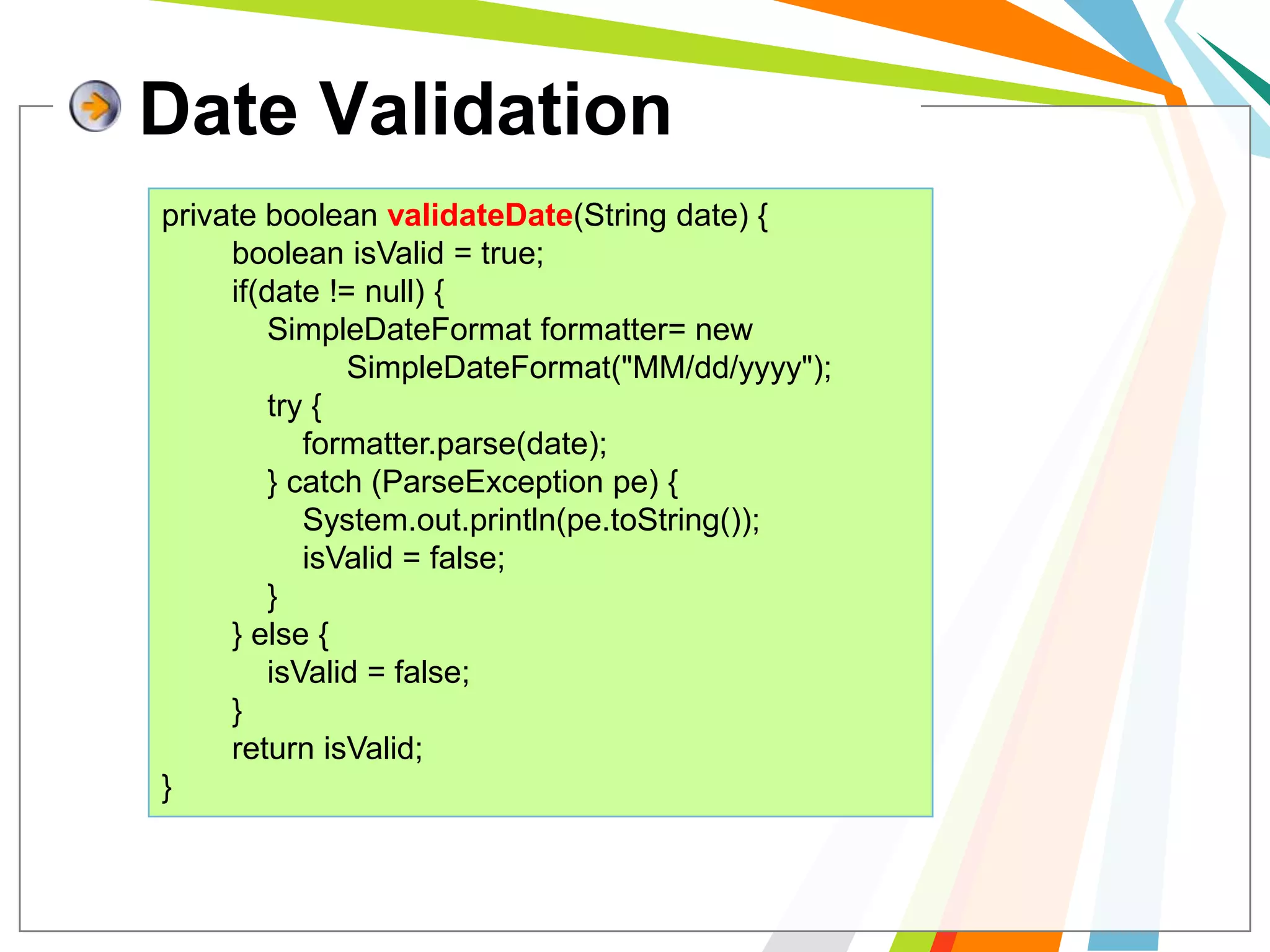Date Validationprivate booleanvalidateDate(String date) {booleanisValid = true;        if(date != null) {SimpleDateFormat formatter= new           SimpleDateFormat("MM/dd/yyyy");            try {formatter.parse(date);            } catch (ParseExceptionpe) {System.out.println(pe.toString());isValid = false;            }        } else {isValid = false;        }        return isValid;}
