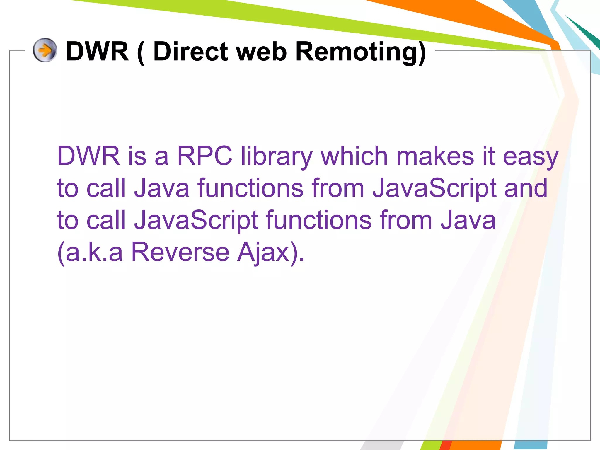 DWR ( Direct web Remoting)DWR is a RPC library which makes it easy to call Java functions from JavaScript and to call JavaScript functions from Java (a.k.a Reverse Ajax).