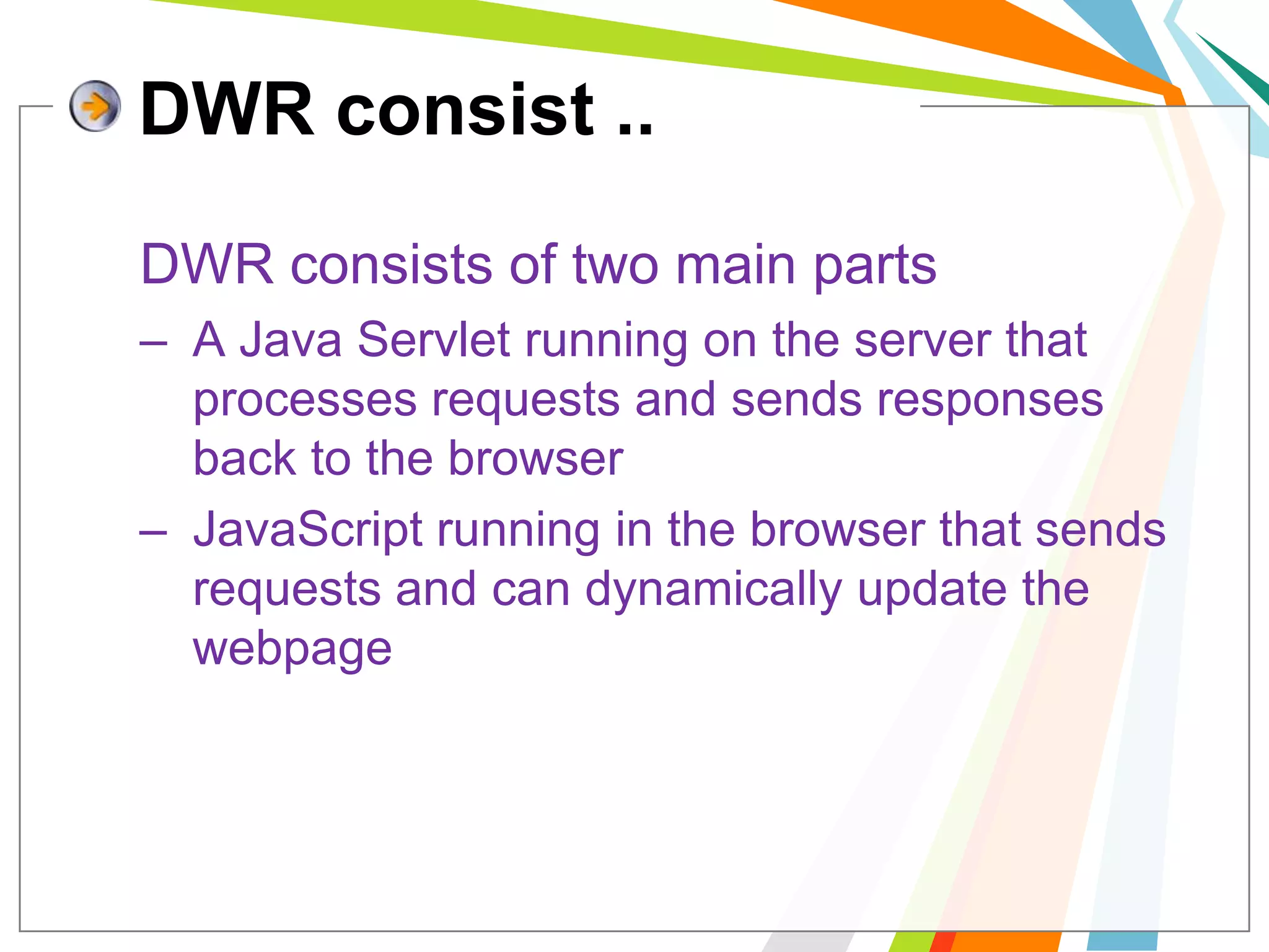 DWR consist ..	DWR consists of two main partsA Java Servlet running on the server that processes requests and sends responses back to the browser. JavaScript running in the browser that sends requests and can dynamically update the webpage