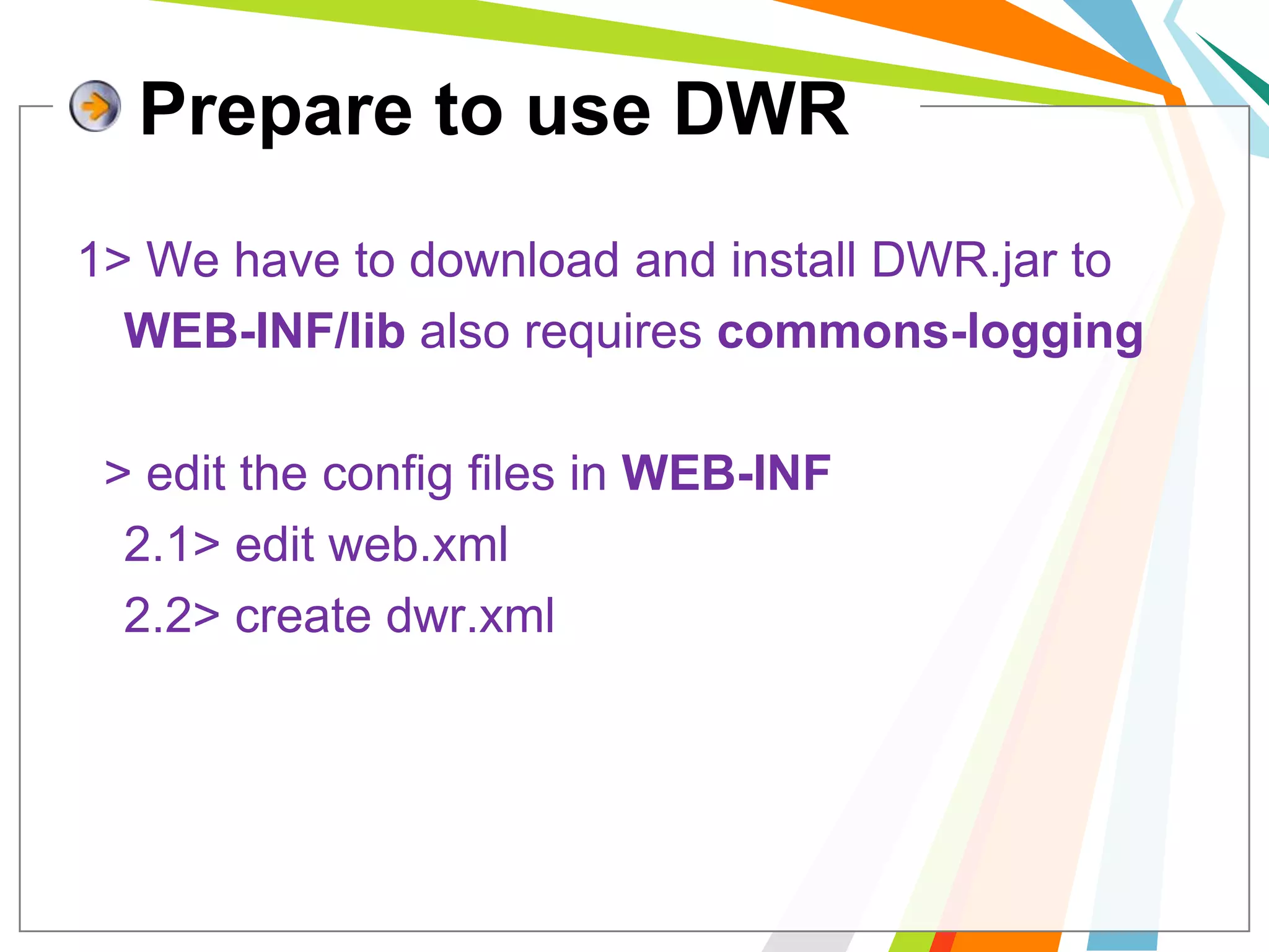 Prepare to use DWR1> We have to download and install DWR.jar to 	WEB-INF/libalso requires commons-logging.2> edit the config files in WEB-INF	2.1> edit web.xml	2.2> create dwr.xml