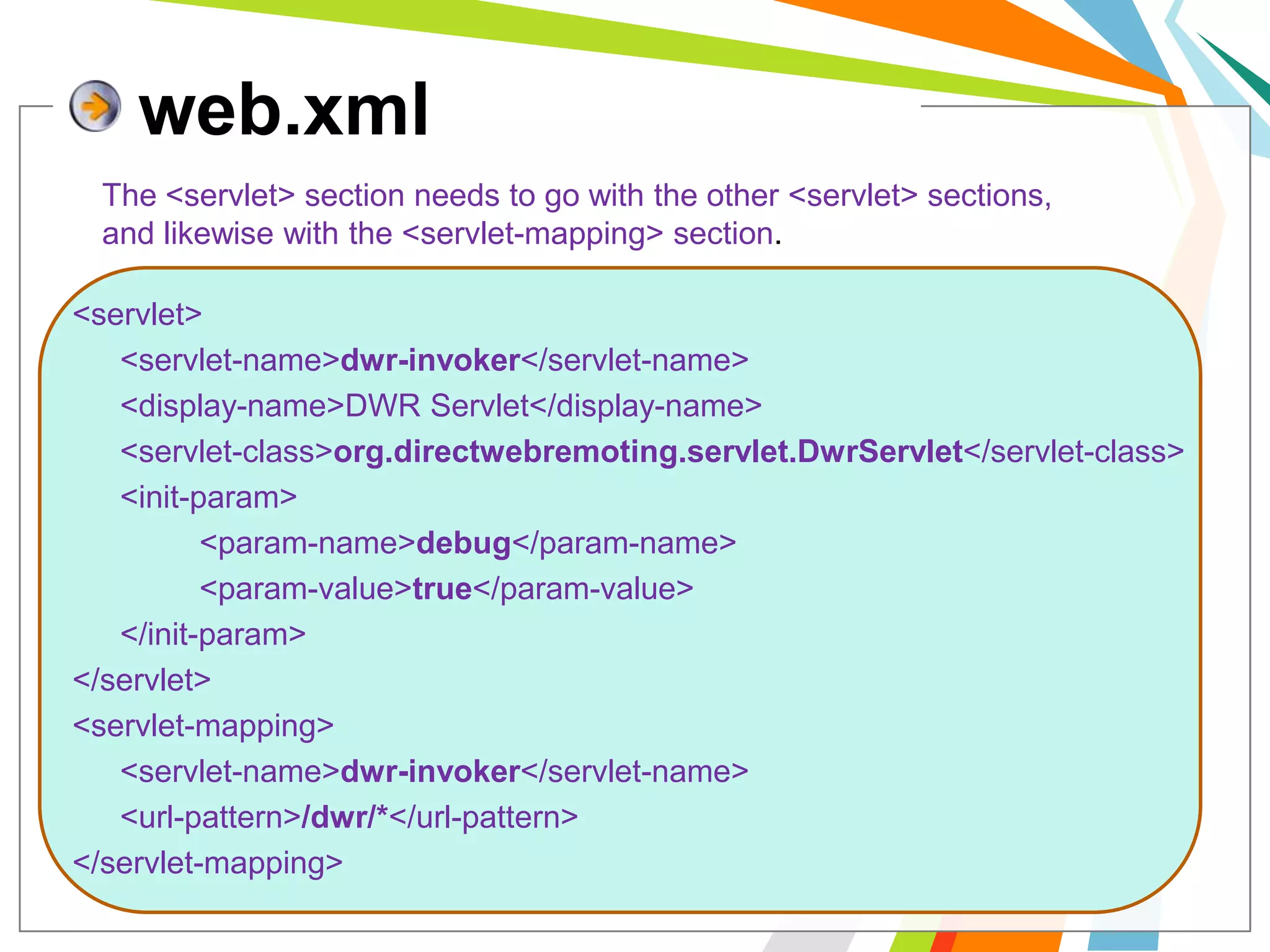web.xmlThe <servlet> section needs to go with the other <servlet> sections, and likewise with the <servlet-mapping> section.<servlet> 	<servlet-name>dwr-invoker</servlet-name> 	<display-name>DWR Servlet</display-name> 	<servlet-class>org.directwebremoting.servlet.DwrServlet</servlet-class> 	<init-param> 		<param-name>debug</param-name> 		<param-value>true</param-value> 	</init-param> </servlet> <servlet-mapping> 	<servlet-name>dwr-invoker</servlet-name> 	<url-pattern>/dwr/*</url-pattern> </servlet-mapping> 