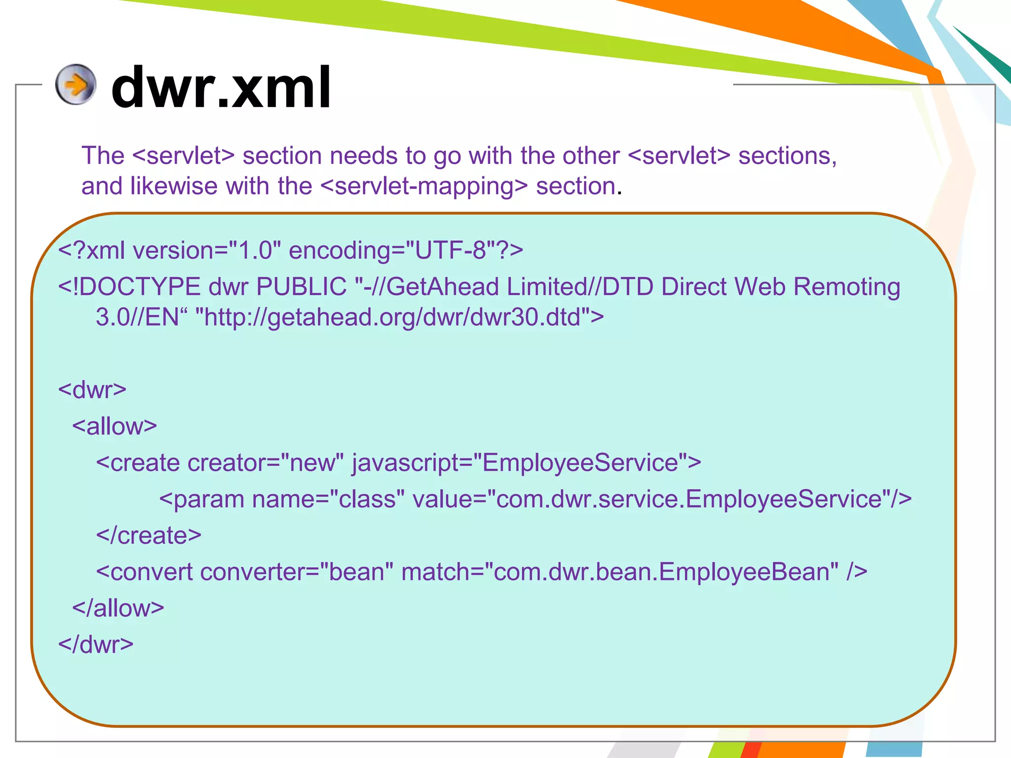dwr.xmlThe <servlet> section needs to go with the other <servlet> sections, and likewise with the <servlet-mapping> section.<?xml version="1.0" encoding="UTF-8"?><!DOCTYPE dwr PUBLIC "-//GetAhead Limited//DTD Direct Web Remoting 3.0//EN“ "http://getahead.org/dwr/dwr30.dtd"><dwr>  <allow>	<create creator="new" javascript="EmployeeService">		<param name="class" value="com.dwr.service.EmployeeService"/>	</create>	<convert converter="bean" match="com.dwr.bean.EmployeeBean" />  </allow></dwr>