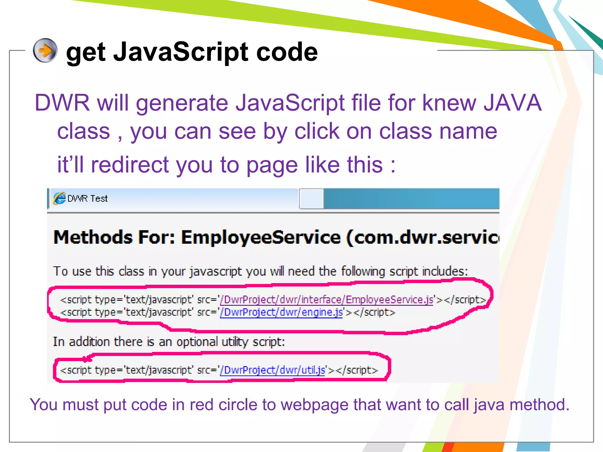 get JavaScript codeDWR will generate JavaScript file for knew JAVA class , you can see by click on class name	it’ll redirect you to page like this :You must put code in red circle to webpage that want to call java method.