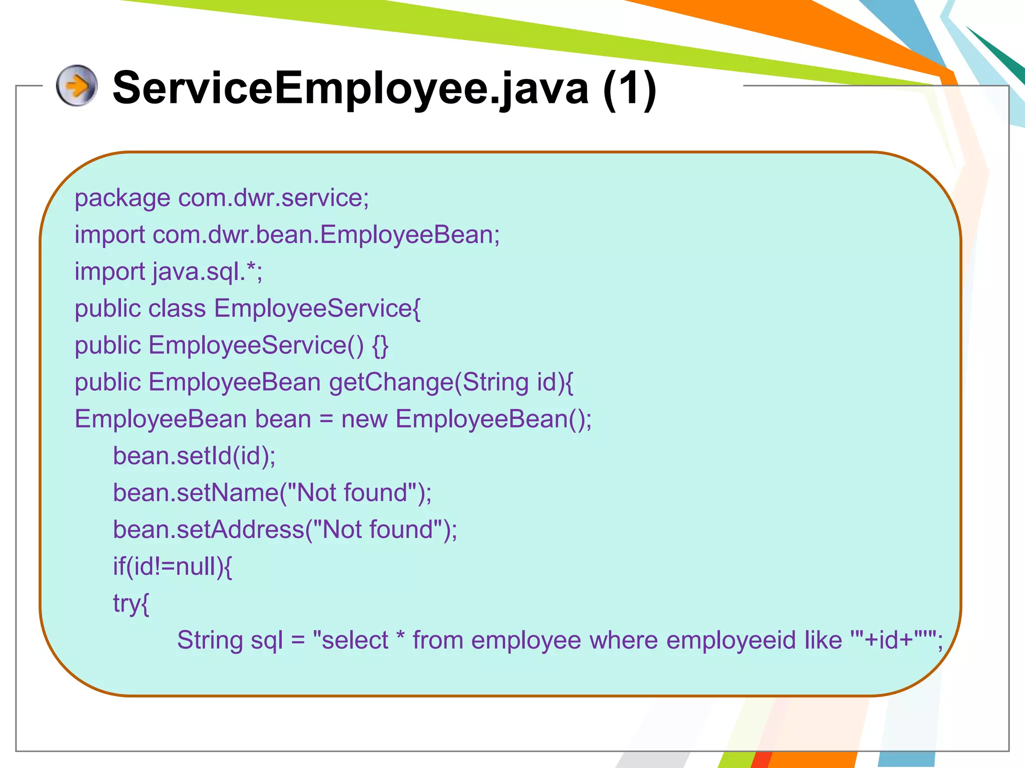 ServiceEmployee.java (1)package com.dwr.service;import com.dwr.bean.EmployeeBean;import java.sql.*;public class EmployeeService{public EmployeeService() {}  public EmployeeBeangetChange(String id){EmployeeBean bean = new EmployeeBean();bean.setId(id);bean.setName("Not found");bean.setAddress("Not found"); 	if(id!=null){	try{		String sql = "select * from employee where employeeid like '"+id+"'";
