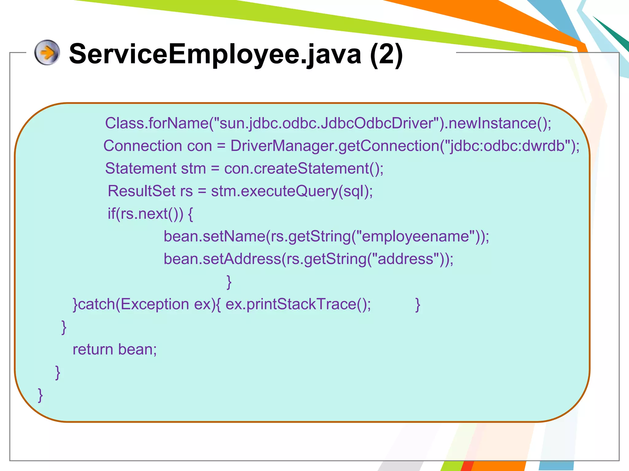 ServiceEmployee.java (2)Class.forName("sun.jdbc.odbc.JdbcOdbcDriver").newInstance();               Connection con = DriverManager.getConnection("jdbc:odbc:dwrdb");             	 Statement stm = con.createStatement();ResultSetrs = stm.executeQuery(sql);                if(rs.next()) {bean.setName(rs.getString("employeename"));bean.setAddress(rs.getString("address"));				}        }catch(Exception ex){ ex.printStackTrace(); 	}	}        return bean;    }}