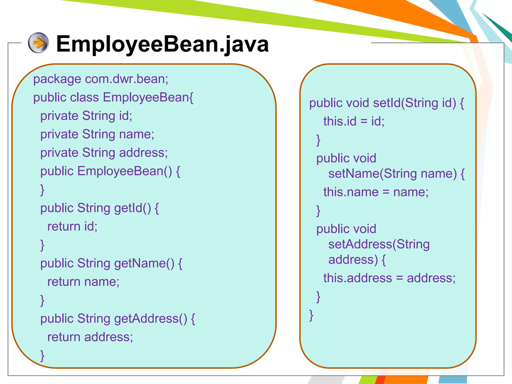 EmployeeBean.javapackage com.dwr.bean;public class EmployeeBean{  private String id;  private String name;  private String address;  public EmployeeBean() {  }    public String getId() {    return id;  }  public String getName() {    return name;  }  public String getAddress() {    return address;  }public void setId(String id) {    this.id = id;  }  public void setName(String name) {    this.name = name;  }  public void setAddress(String address) {this.address = address;  }  }