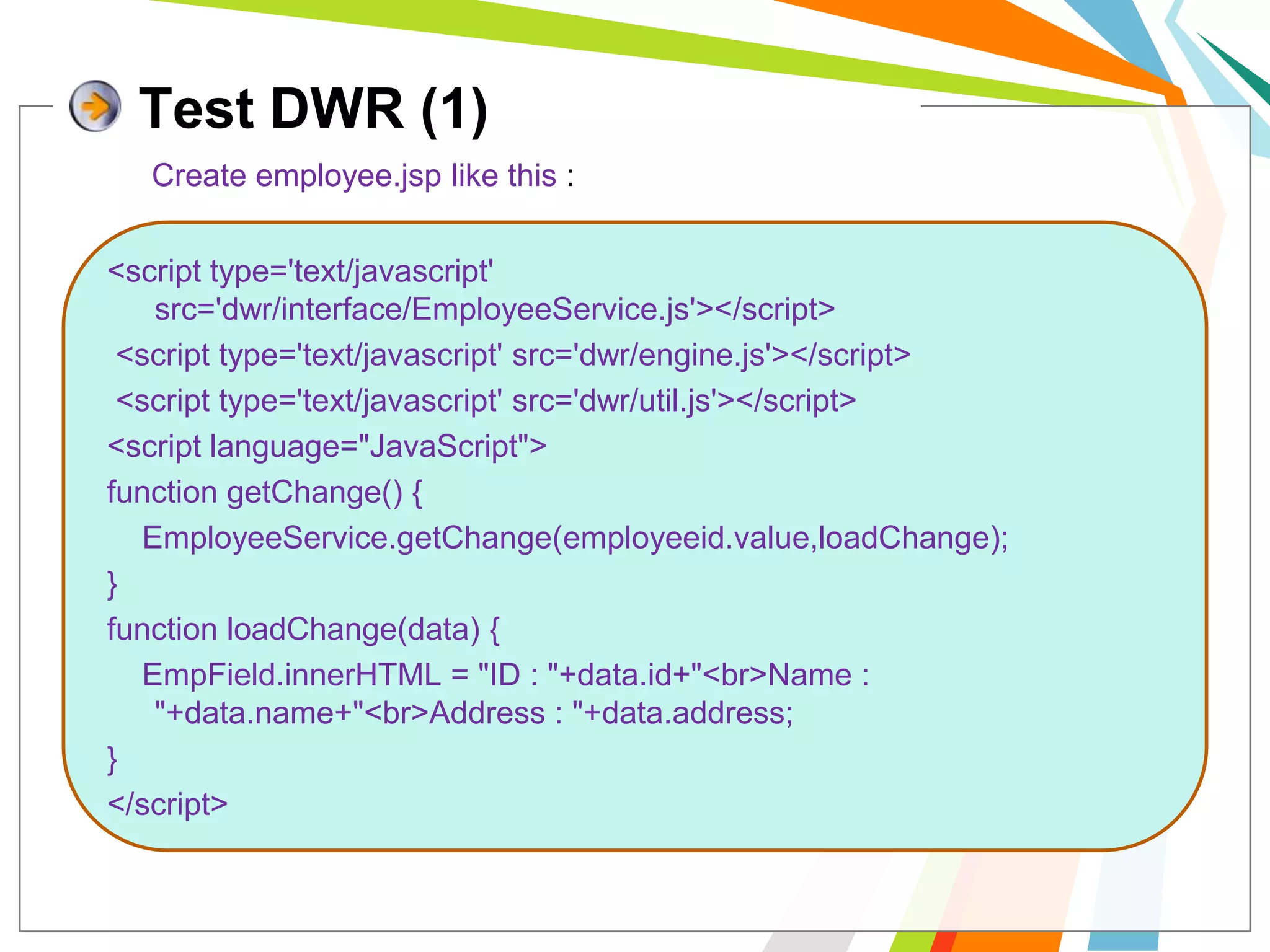 Test DWR (1)Create employee.jsp like this :<script type='text/javascript' src='dwr/interface/EmployeeService.js'></script> <script type='text/javascript' src='dwr/engine.js'></script> <script type='text/javascript' src='dwr/util.js'></script><script language="JavaScript">function getChange() {EmployeeService.getChange(employeeid.value,loadChange);}function loadChange(data) {EmpField.innerHTML = "ID : "+data.id+"<br>Name : "+data.name+"<br>Address : "+data.address;}</script>