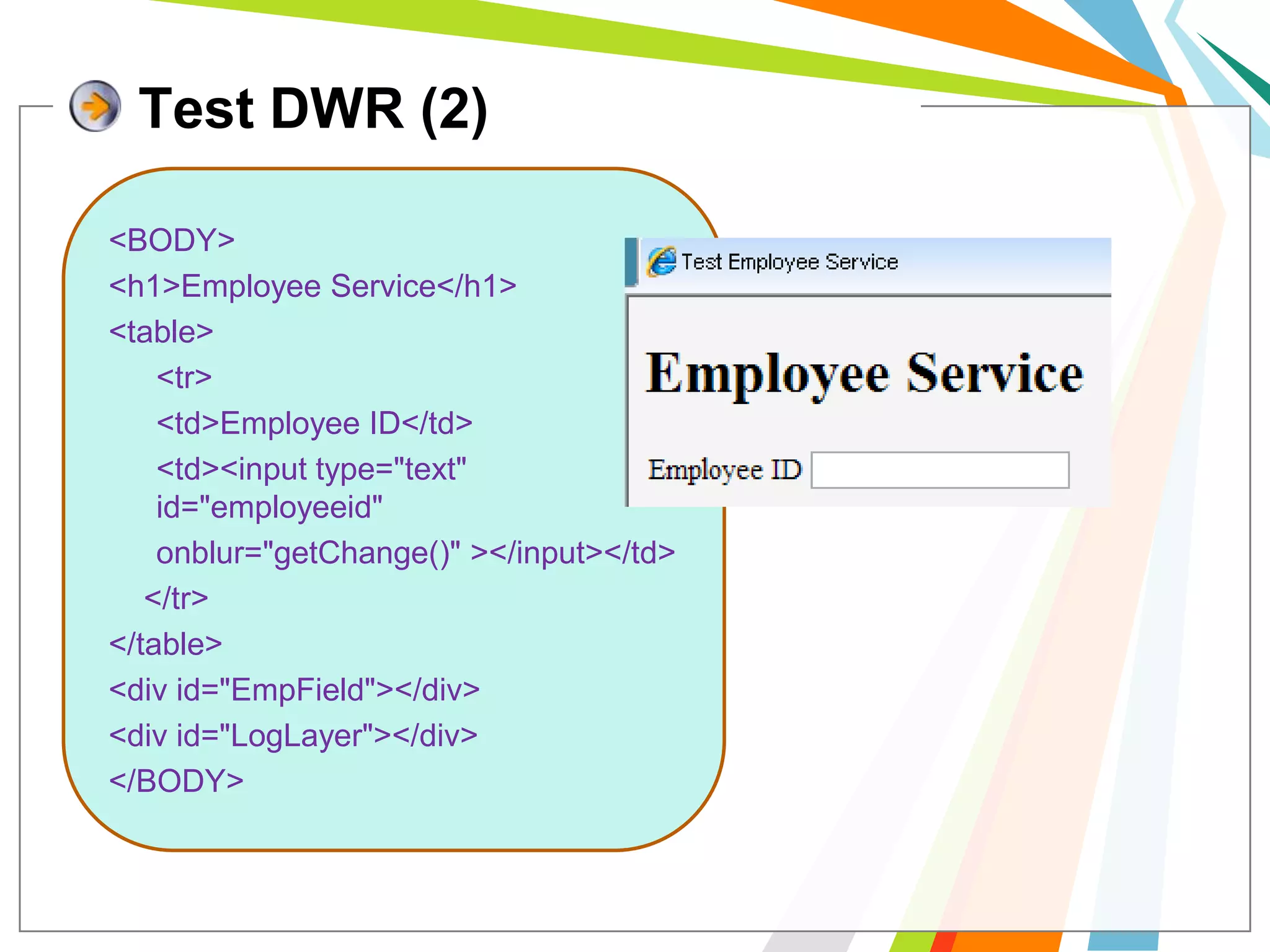 Test DWR (2)<BODY><h1>Employee Service</h1><table>	<tr>	<td>Employee ID</td>	<td><input type="text" id="employeeid"  onblur="getChange()" ></input></td>    </tr></table><div id="EmpField"></div><div id="LogLayer"></div></BODY>