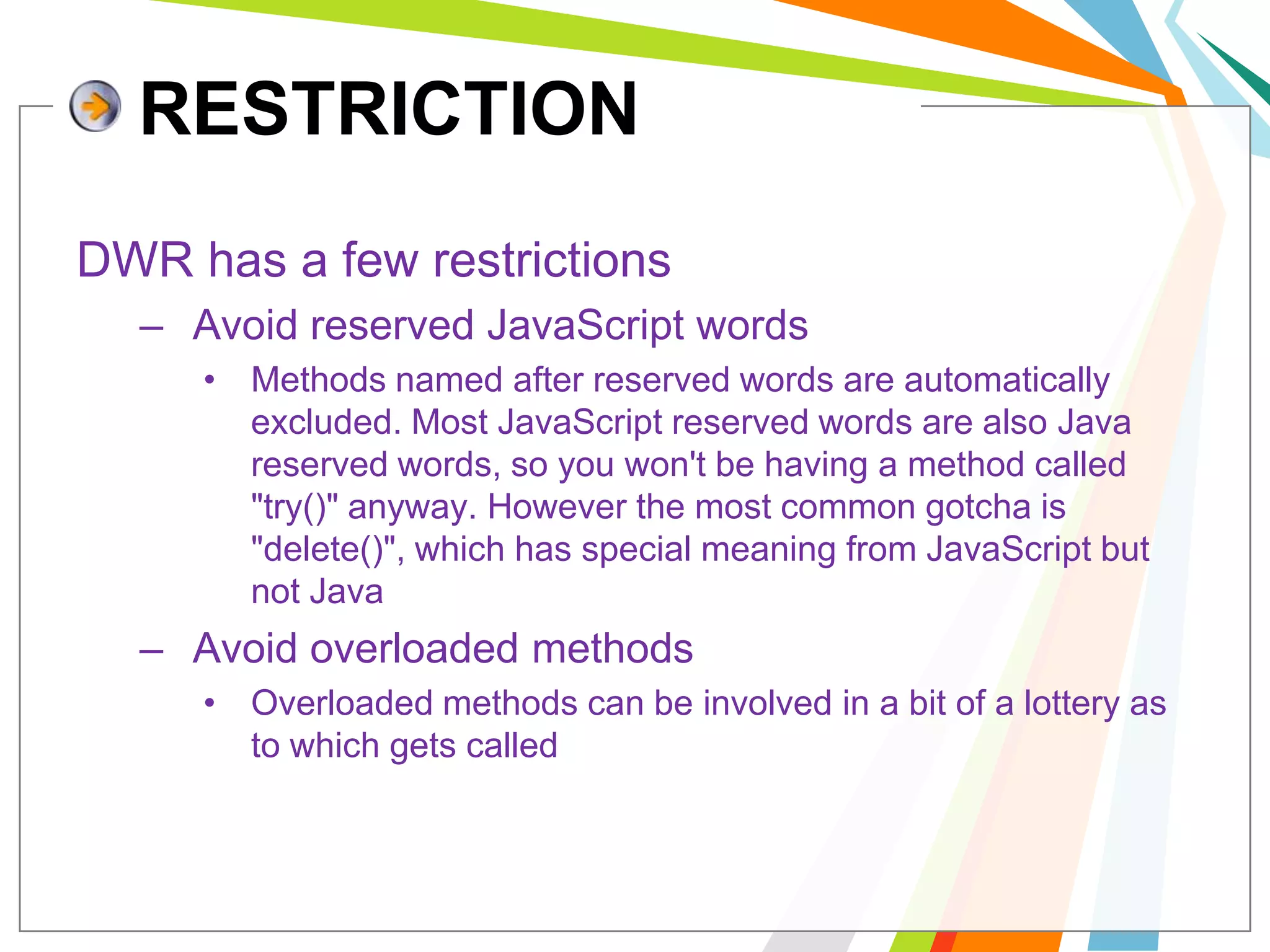 RESTRICTIONDWR has a few restrictions Avoid reserved JavaScript wordsMethods named after reserved words are automatically excluded. Most JavaScript reserved words are also Java reserved words, so you won't be having a method called "try()" anyway. However the most common gotcha is "delete()", which has special meaning from JavaScript but not Java Avoid overloaded methods Overloaded methods can be involved in a bit of a lottery as to which gets called