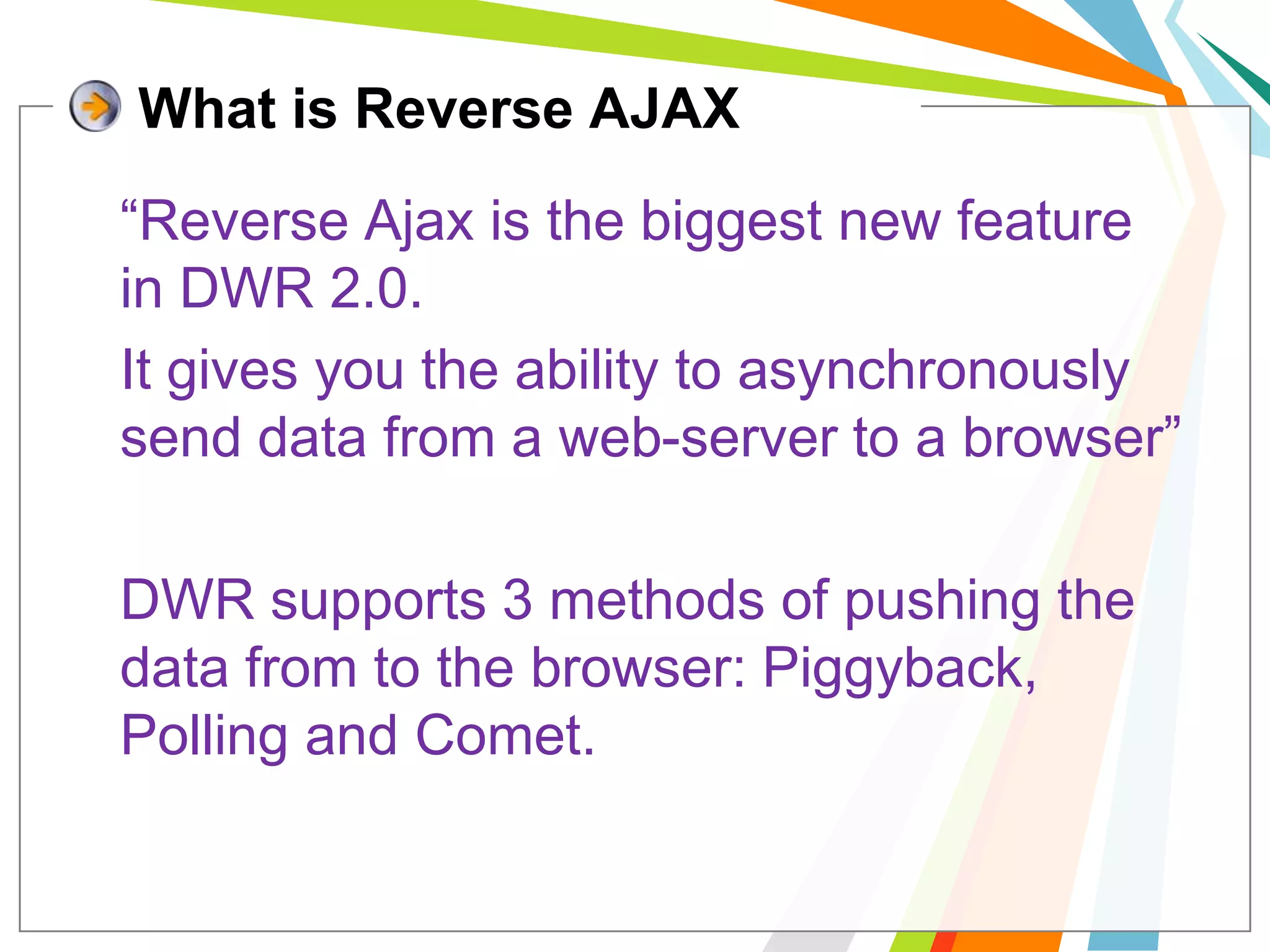 What is Reverse AJAX	“Reverse Ajax is the biggest new feature in DWR 2.0. 	It gives you the ability to asynchronously send data from a web-server to a browser”	DWR supports 3 methods of pushing the data from to the browser: Piggyback, Polling and Comet. 