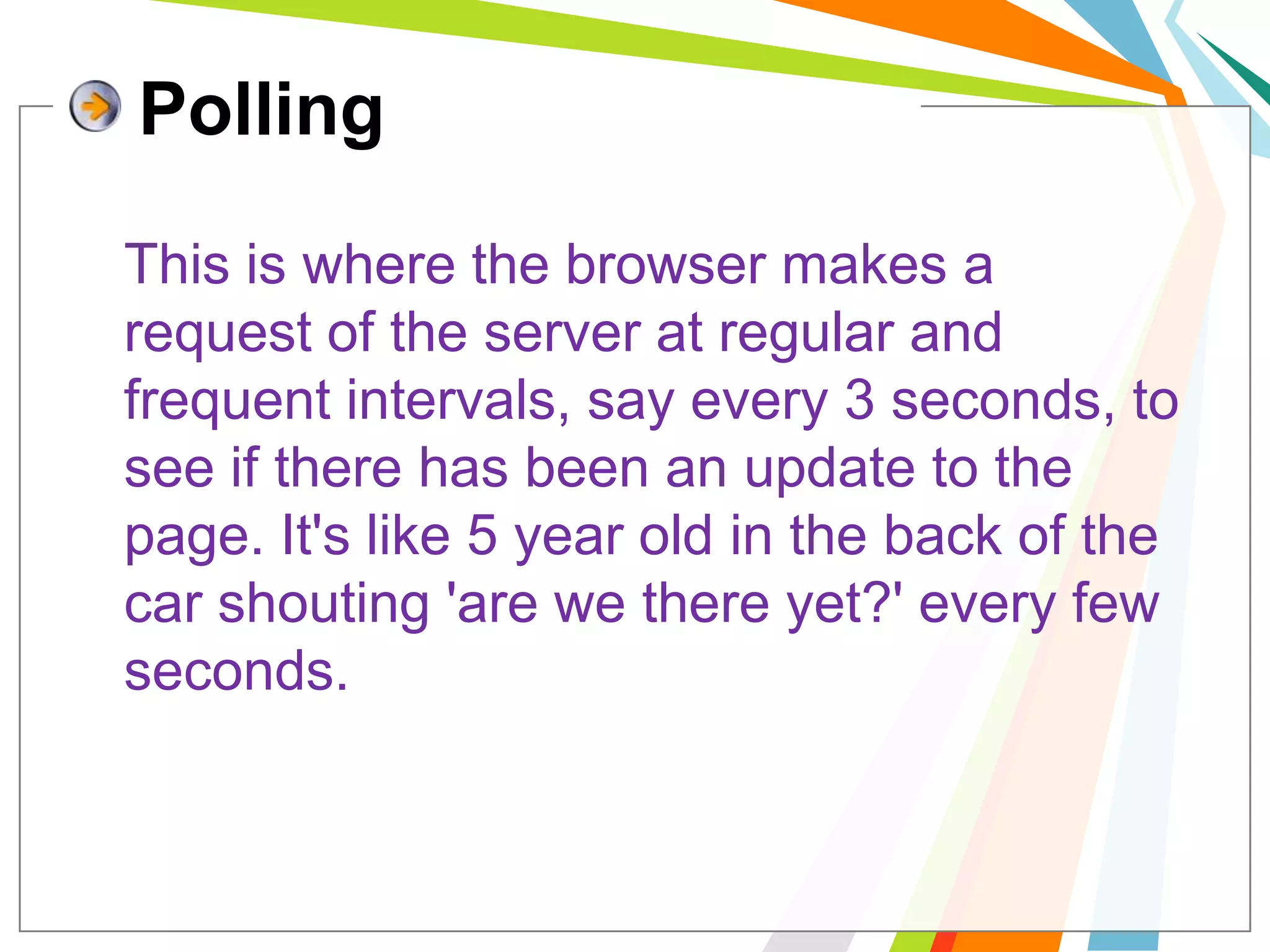 PollingThis is where the browser makes a request of the server at regular and frequent intervals, say every 3 seconds, to see if there has been an update to the page. It's like 5 year old in the back of the car shouting 'are we there yet?' every few seconds.