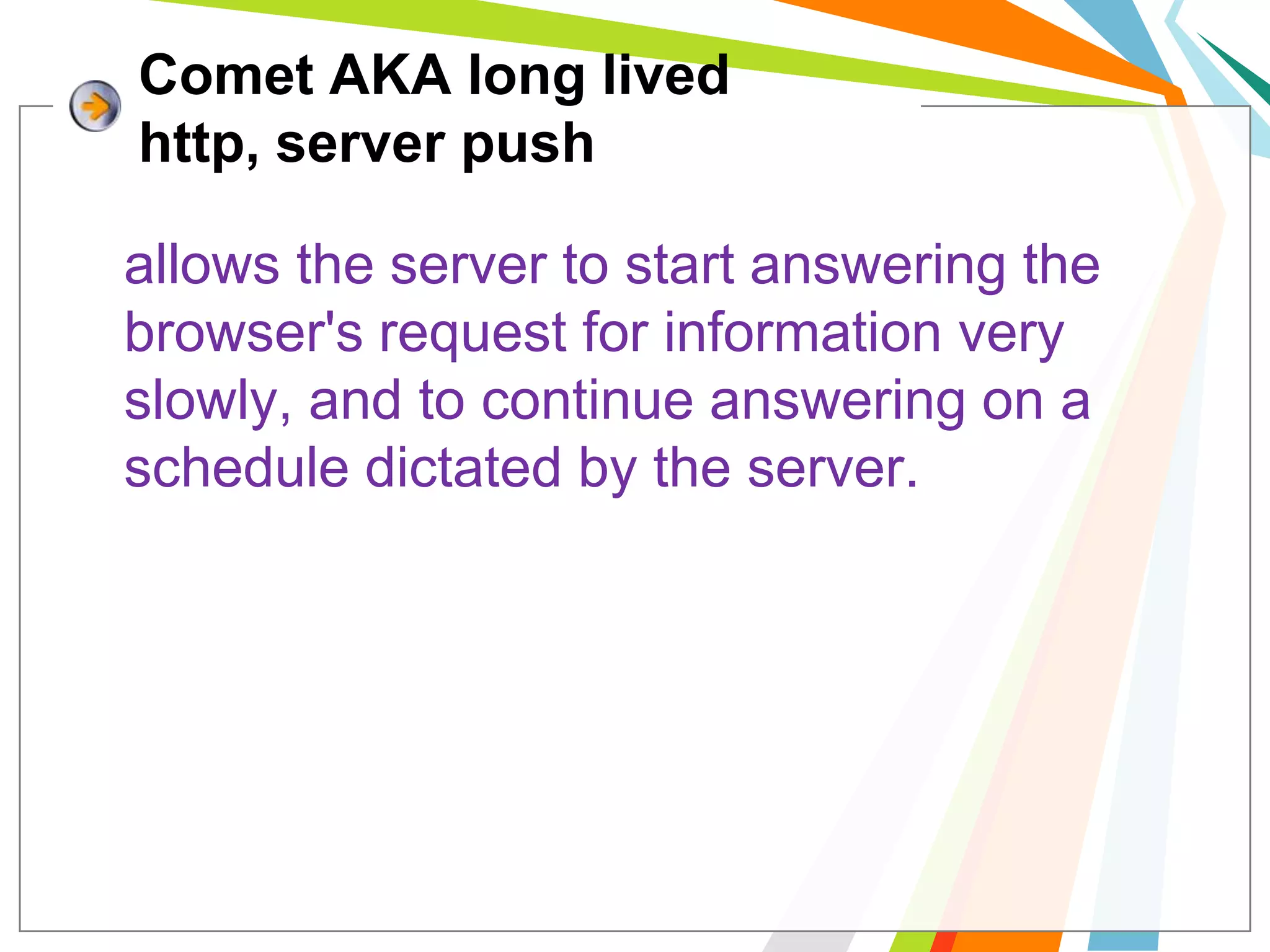 Comet AKA long lived http, server pushallows the server to start answering the browser's request for information very slowly, and to continue answering on a schedule dictated by the server. 