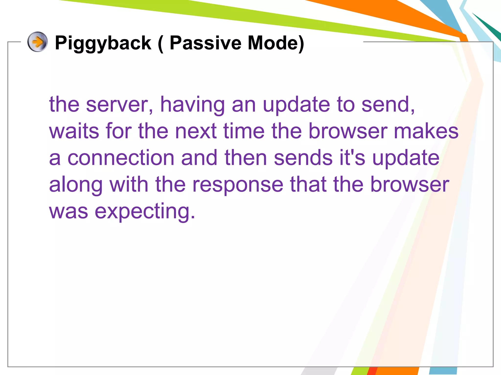 Piggyback ( Passive Mode)	the server, having an update to send, waits for the next time the browser makes a connection and then sends it's update along with the response that the browser was expecting.