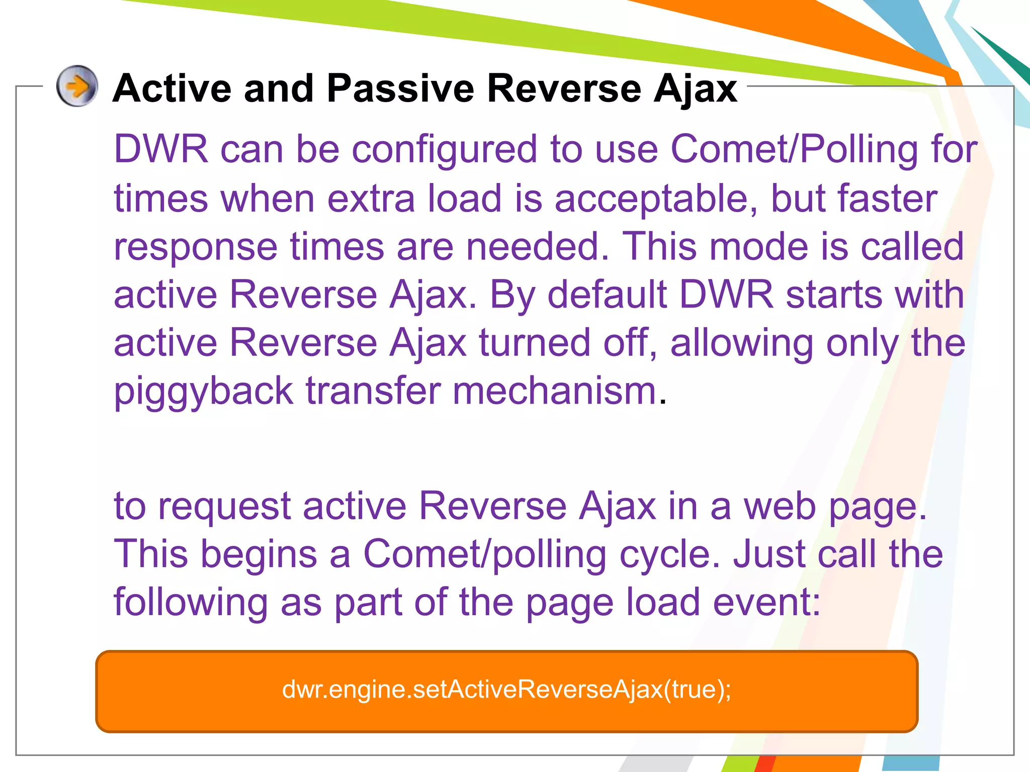 Active and Passive Reverse AjaxDWR can be configured to use Comet/Polling for times when extra load is acceptable, but faster response times are needed. This mode is called active Reverse Ajax. By default DWR starts with active Reverse Ajax turned off, allowing only the piggyback transfer mechanism.to request active Reverse Ajax in a web page. This begins a Comet/polling cycle. Just call the following as part of the page load event:dwr.engine.setActiveReverseAjax(true); 