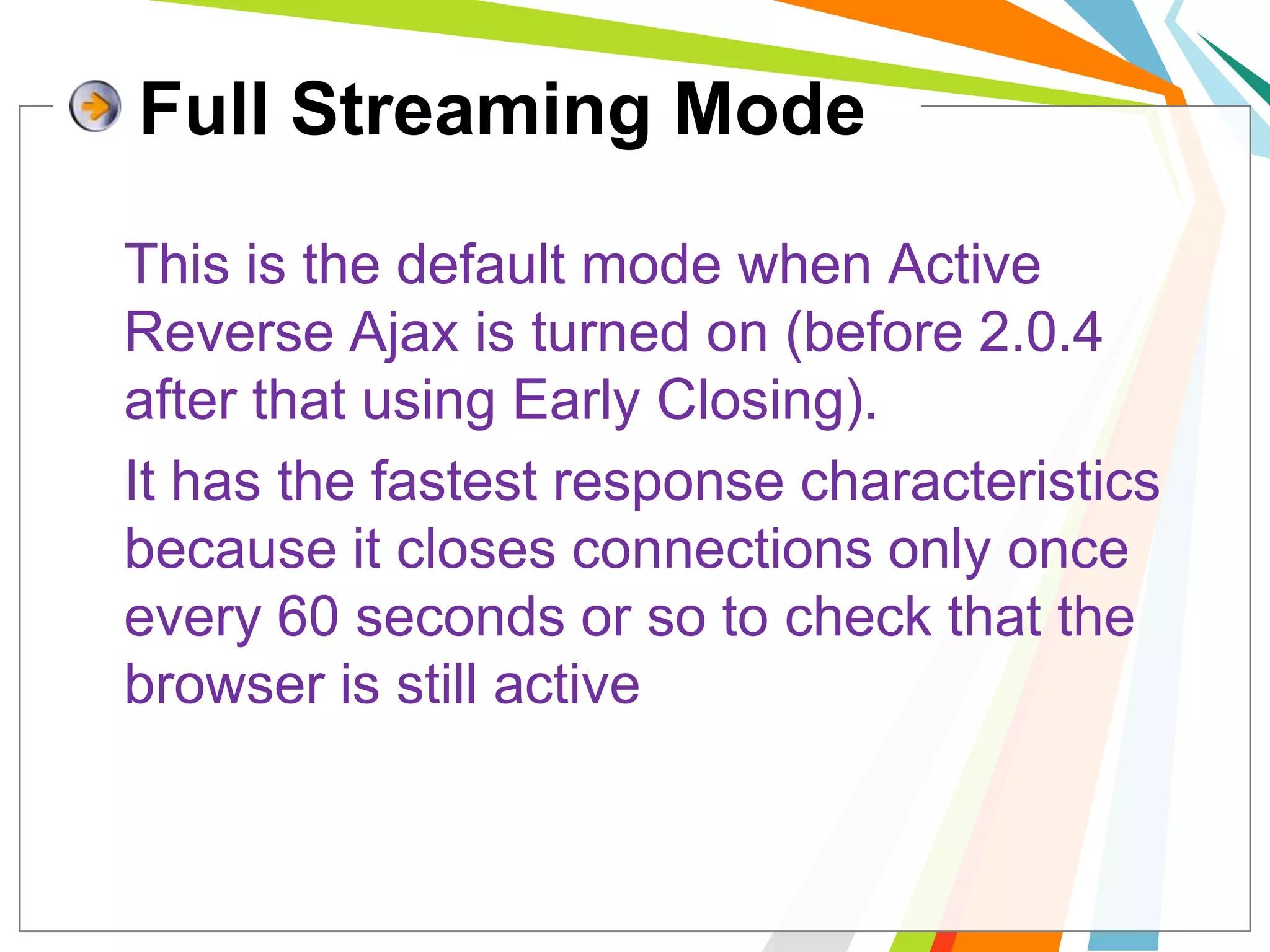 Full Streaming ModeThis is the default mode when Active Reverse Ajax is turned on (before 2.0.4 after that using Early Closing). 	It has the fastest response characteristics because it closes connections only once every 60 seconds or so to check that the browser is still active