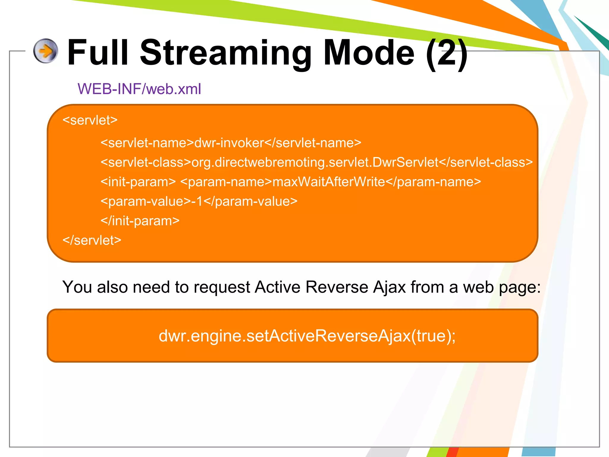 Full Streaming Mode (2)WEB-INF/web.xml<servlet> 		<servlet-name>dwr-invoker</servlet-name> 		<servlet-class>org.directwebremoting.servlet.DwrServlet</servlet-class>	 	<init-param> <param-name>maxWaitAfterWrite</param-name> 		<param-value>-1</param-value> 		</init-param> 		</servlet>	You also need to request Active Reverse Ajax from a web page:dwr.engine.setActiveReverseAjax(true); 