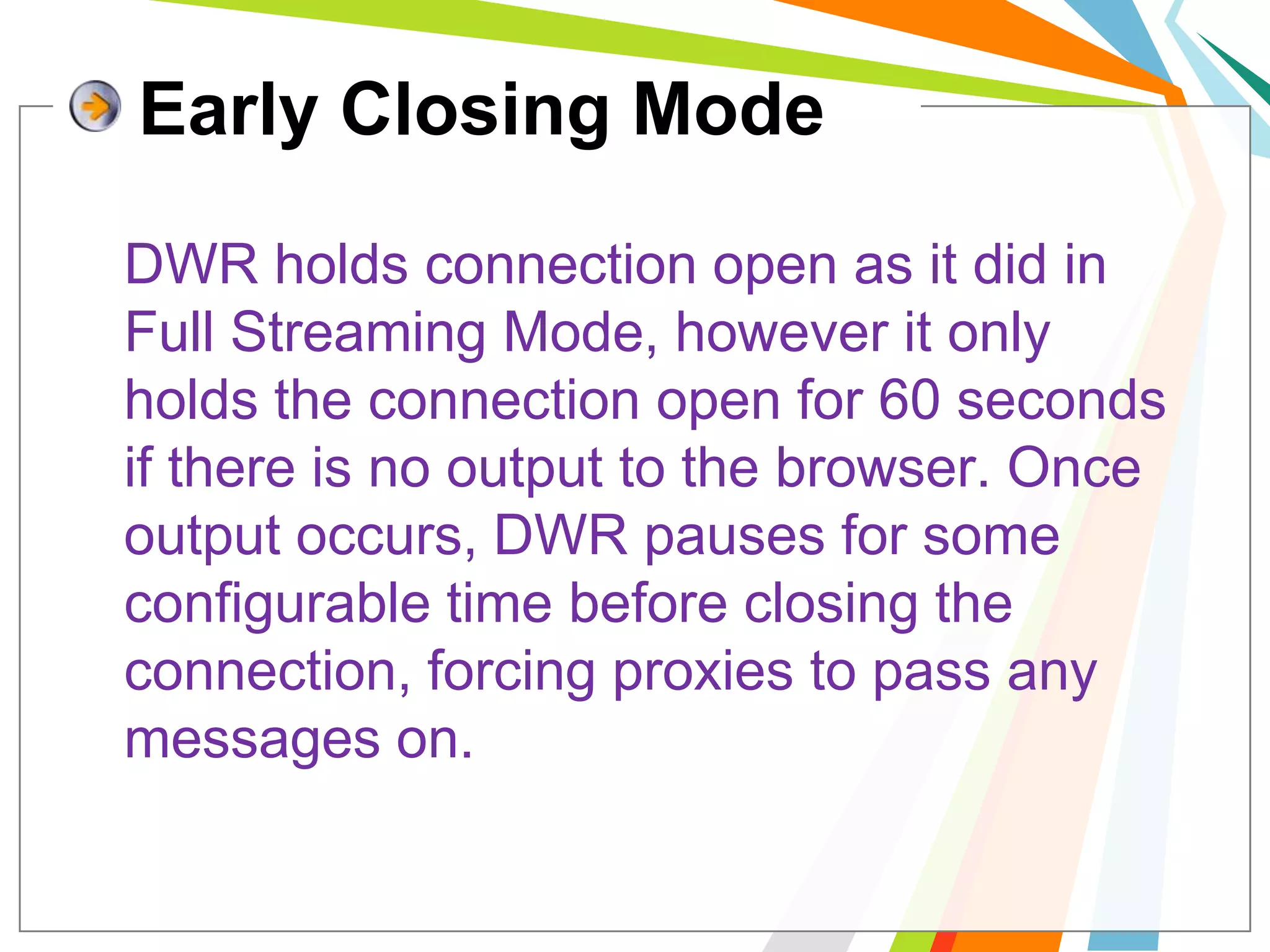 Early Closing Mode	DWR holds connection open as it did in Full Streaming Mode, however it only holds the connection open for 60 seconds if there is no output to the browser. Once output occurs, DWR pauses for some configurable time before closing the connection, forcing proxies to pass any messages on. 