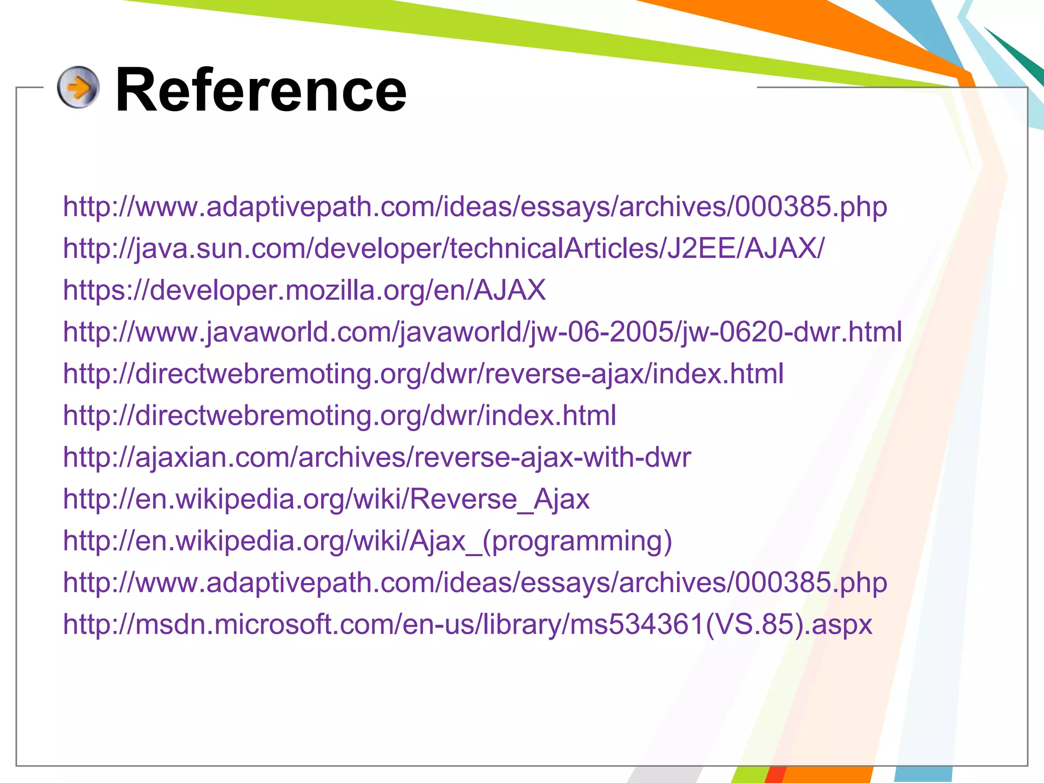 Referencehttp://www.adaptivepath.com/ideas/essays/archives/000385.phphttp://java.sun.com/developer/technicalArticles/J2EE/AJAX/https://developer.mozilla.org/en/AJAXhttp://www.javaworld.com/javaworld/jw-06-2005/jw-0620-dwr.htmlhttp://directwebremoting.org/dwr/reverse-ajax/index.htmlhttp://directwebremoting.org/dwr/index.htmlhttp://ajaxian.com/archives/reverse-ajax-with-dwrhttp://en.wikipedia.org/wiki/Reverse_Ajaxhttp://en.wikipedia.org/wiki/Ajax_(programming)http://www.adaptivepath.com/ideas/essays/archives/000385.phphttp://msdn.microsoft.com/en-us/library/ms534361(VS.85).aspx