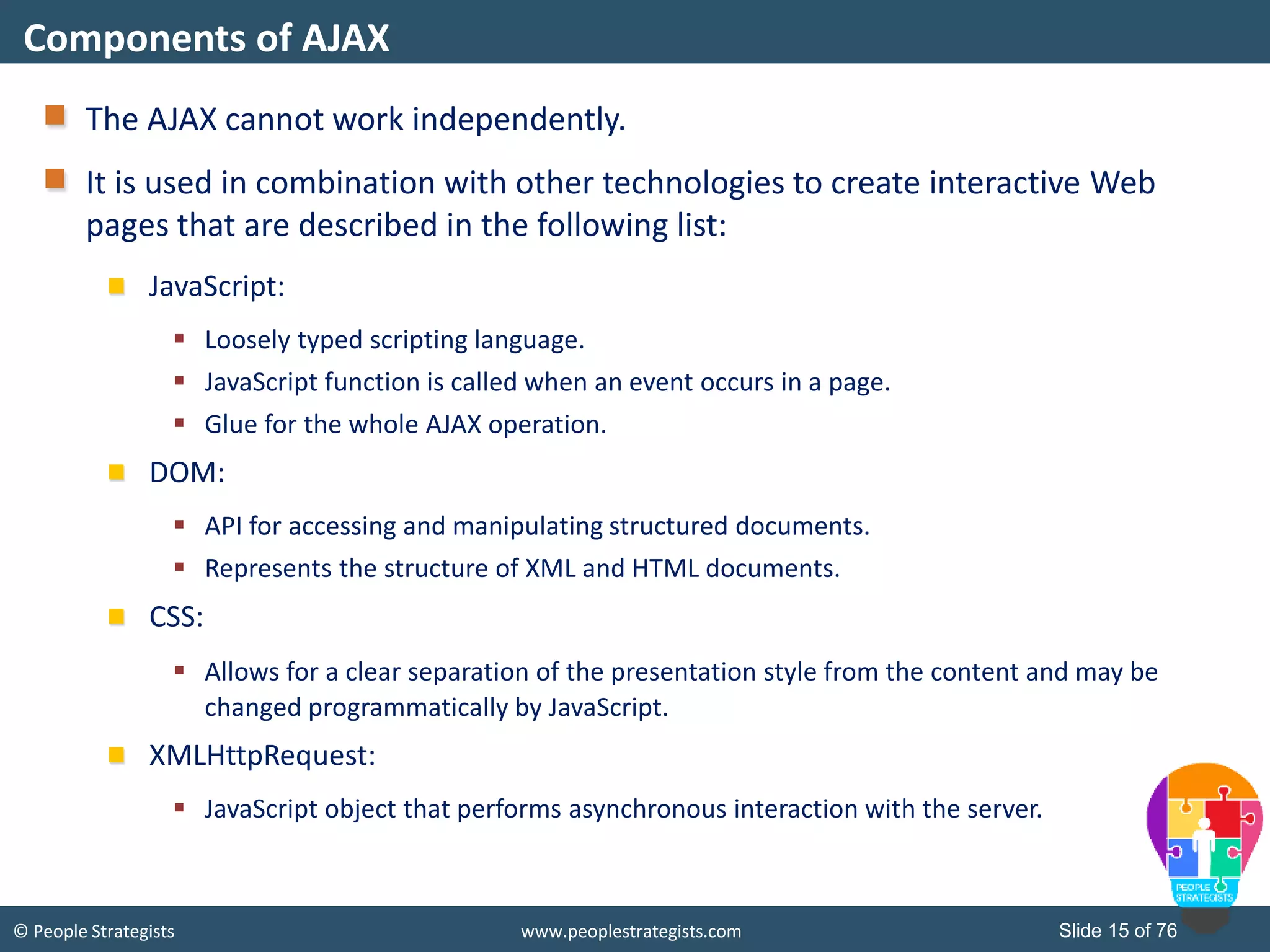 © People Strategists www.peoplestrategists.com Slide 15 of 76
The AJAX cannot work independently.
It is used in combination with other technologies to create interactive Web
pages that are described in the following list:
JavaScript:
 Loosely typed scripting language.
 JavaScript function is called when an event occurs in a page.
 Glue for the whole AJAX operation.
DOM:
 API for accessing and manipulating structured documents.
 Represents the structure of XML and HTML documents.
CSS:
 Allows for a clear separation of the presentation style from the content and may be
changed programmatically by JavaScript.
XMLHttpRequest:
 JavaScript object that performs asynchronous interaction with the server.
Components of AJAX
 
