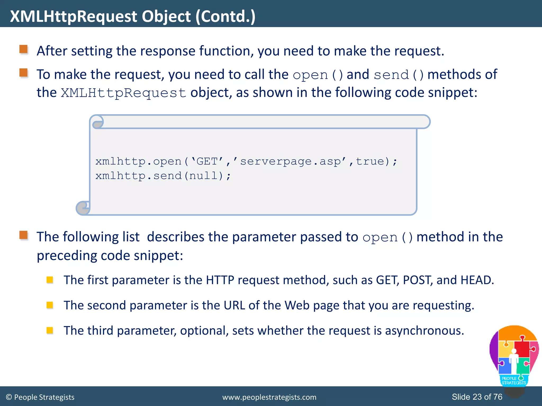 © People Strategists www.peoplestrategists.com Slide 23 of 76
After setting the response function, you need to make the request.
To make the request, you need to call the open()and send()methods of
the XMLHttpRequest object, as shown in the following code snippet:
The following list describes the parameter passed to open()method in the
preceding code snippet:
The first parameter is the HTTP request method, such as GET, POST, and HEAD.
The second parameter is the URL of the Web page that you are requesting.
The third parameter, optional, sets whether the request is asynchronous.
XMLHttpRequest Object (Contd.)
xmlhttp.open(‘GET’,’serverpage.asp’,true);
xmlhttp.send(null);
 