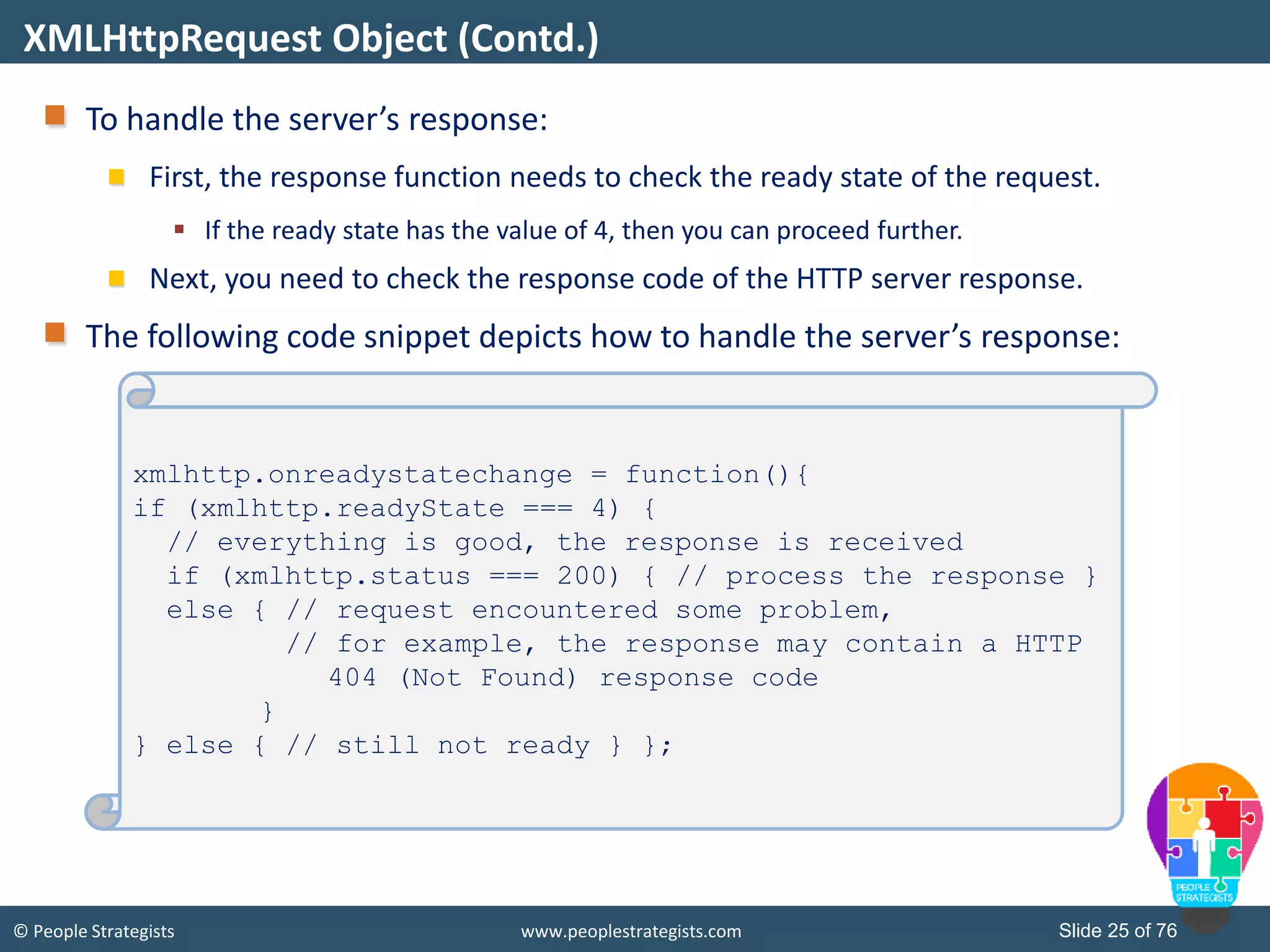 © People Strategists www.peoplestrategists.com Slide 25 of 76
To handle the server’s response:
First, the response function needs to check the ready state of the request.
 If the ready state has the value of 4, then you can proceed further.
Next, you need to check the response code of the HTTP server response.
The following code snippet depicts how to handle the server’s response:
XMLHttpRequest Object (Contd.)
xmlhttp.onreadystatechange = function(){
if (xmlhttp.readyState === 4) {
// everything is good, the response is received
if (xmlhttp.status === 200) { // process the response }
else { // request encountered some problem,
// for example, the response may contain a HTTP
404 (Not Found) response code
}
} else { // still not ready } };
 