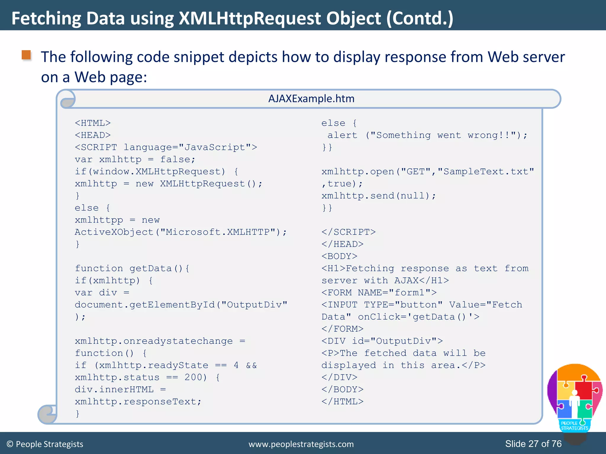© People Strategists www.peoplestrategists.com Slide 27 of 76
The following code snippet depicts how to display response from Web server
on a Web page:
Fetching Data using XMLHttpRequest Object (Contd.)
<HTML>
<HEAD>
<SCRIPT language="JavaScript">
var xmlhttp = false;
if(window.XMLHttpRequest) {
xmlhttp = new XMLHttpRequest();
}
else {
xmlhttpp = new
ActiveXObject("Microsoft.XMLHTTP");
}
function getData(){
if(xmlhttp) {
var div =
document.getElementById("OutputDiv"
);
xmlhttp.onreadystatechange =
function() {
if (xmlhttp.readyState == 4 &&
xmlhttp.status == 200) {
div.innerHTML =
xmlhttp.responseText;
}
else {
alert ("Something went wrong!!");
}}
xmlhttp.open("GET","SampleText.txt"
,true);
xmlhttp.send(null);
}}
</SCRIPT>
</HEAD>
<BODY>
<H1>Fetching response as text from
server with AJAX</H1>
<FORM NAME="form1">
<INPUT TYPE="button" Value="Fetch
Data" onClick='getData()'>
</FORM>
<DIV id="OutputDiv">
<P>The fetched data will be
displayed in this area.</P>
</DIV>
</BODY>
</HTML>
AJAXExample.htm
 