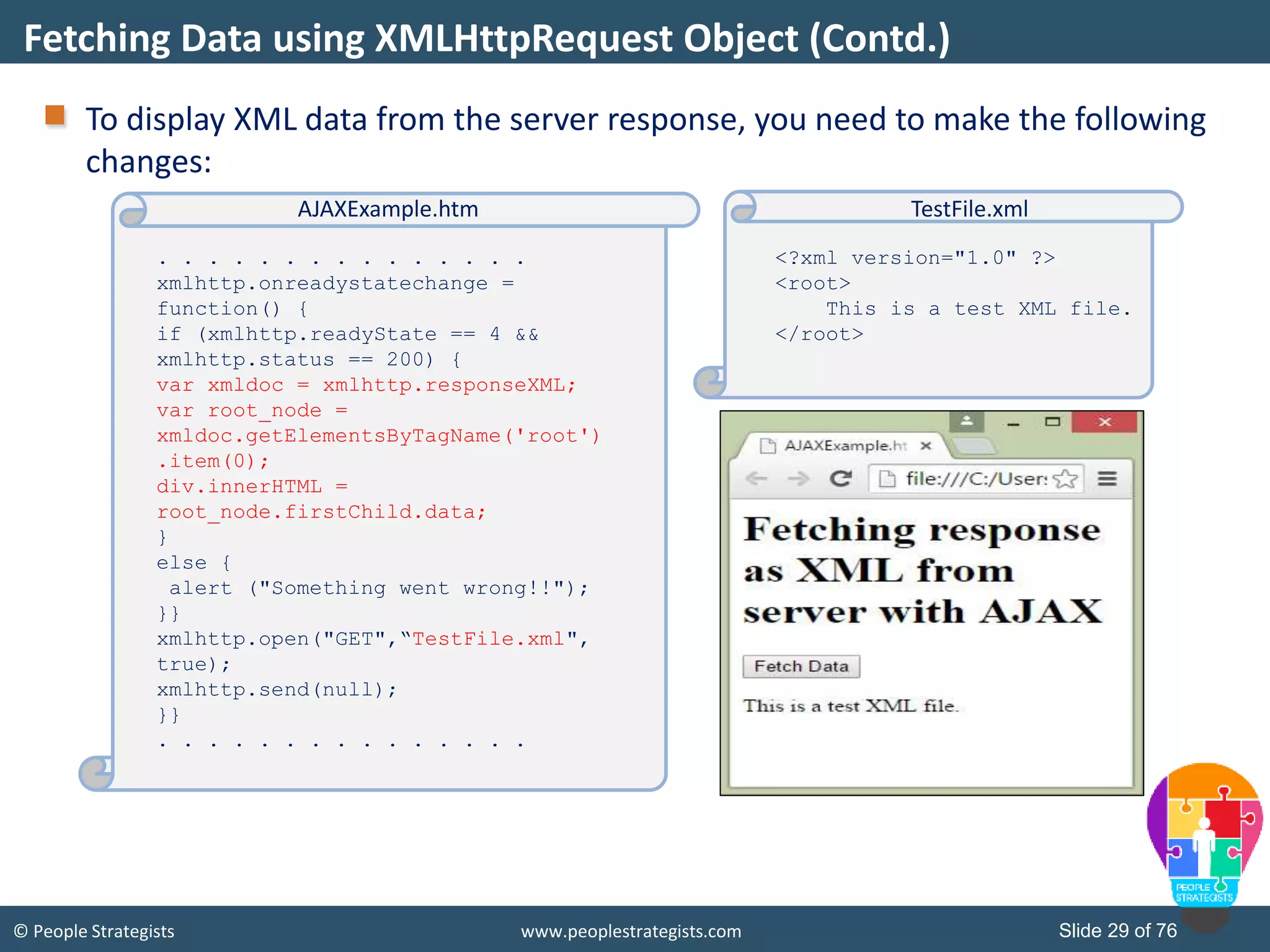 © People Strategists www.peoplestrategists.com Slide 29 of 76
To display XML data from the server response, you need to make the following
changes:
Fetching Data using XMLHttpRequest Object (Contd.)
. . . . . . . . . . . . . . .
xmlhttp.onreadystatechange =
function() {
if (xmlhttp.readyState == 4 &&
xmlhttp.status == 200) {
var xmldoc = xmlhttp.responseXML;
var root_node =
xmldoc.getElementsByTagName('root')
.item(0);
div.innerHTML =
root_node.firstChild.data;
}
else {
alert ("Something went wrong!!");
}}
xmlhttp.open("GET",“TestFile.xml",
true);
xmlhttp.send(null);
}}
. . . . . . . . . . . . . . .
AJAXExample.htm
<?xml version="1.0" ?>
<root>
This is a test XML file.
</root>
TestFile.xml
 