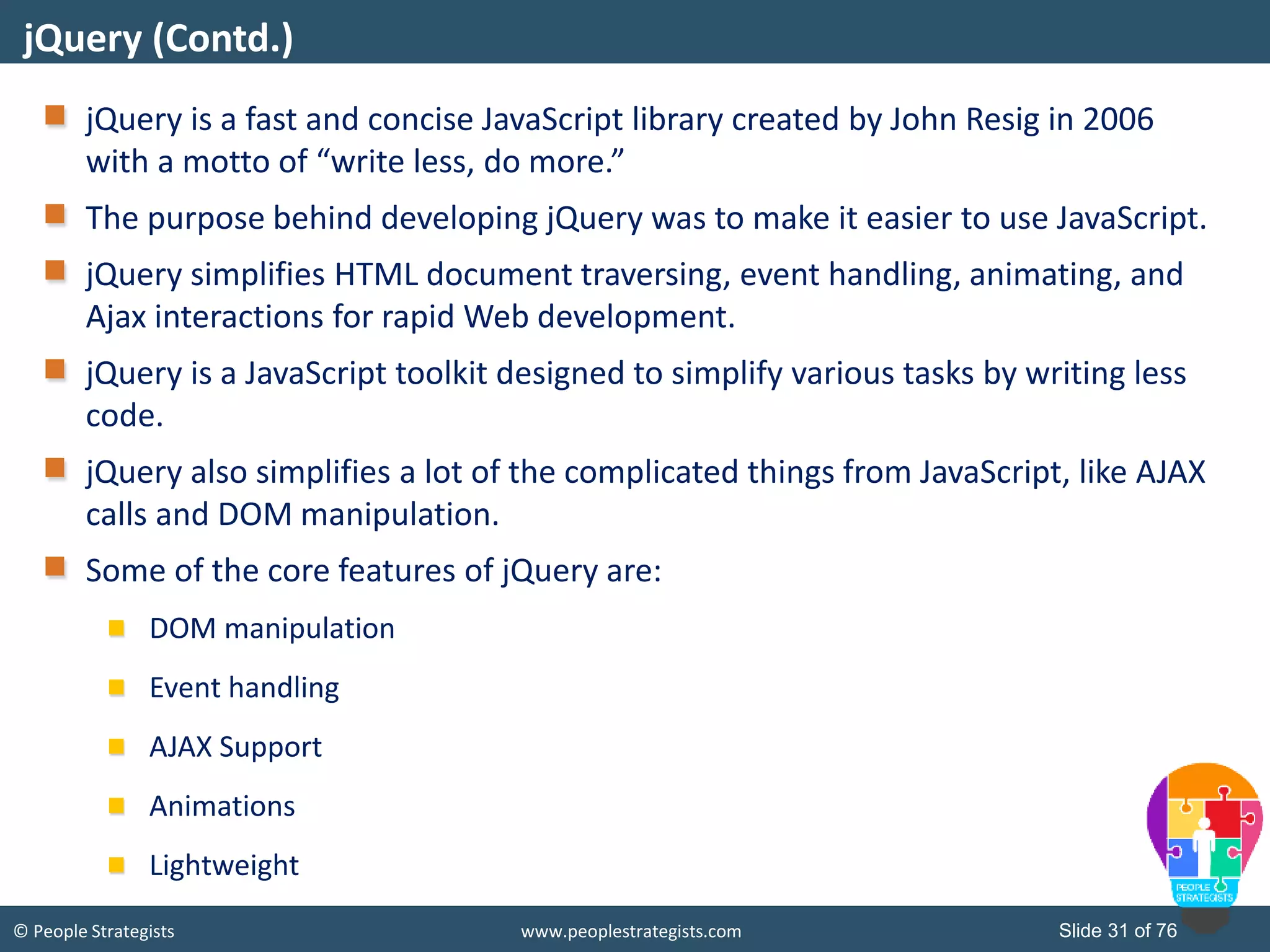 © People Strategists www.peoplestrategists.com Slide 31 of 76
jQuery is a fast and concise JavaScript library created by John Resig in 2006
with a motto of “write less, do more.”
The purpose behind developing jQuery was to make it easier to use JavaScript.
jQuery simplifies HTML document traversing, event handling, animating, and
Ajax interactions for rapid Web development.
jQuery is a JavaScript toolkit designed to simplify various tasks by writing less
code.
jQuery also simplifies a lot of the complicated things from JavaScript, like AJAX
calls and DOM manipulation.
Some of the core features of jQuery are:
DOM manipulation
Event handling
AJAX Support
Animations
Lightweight
jQuery (Contd.)
 