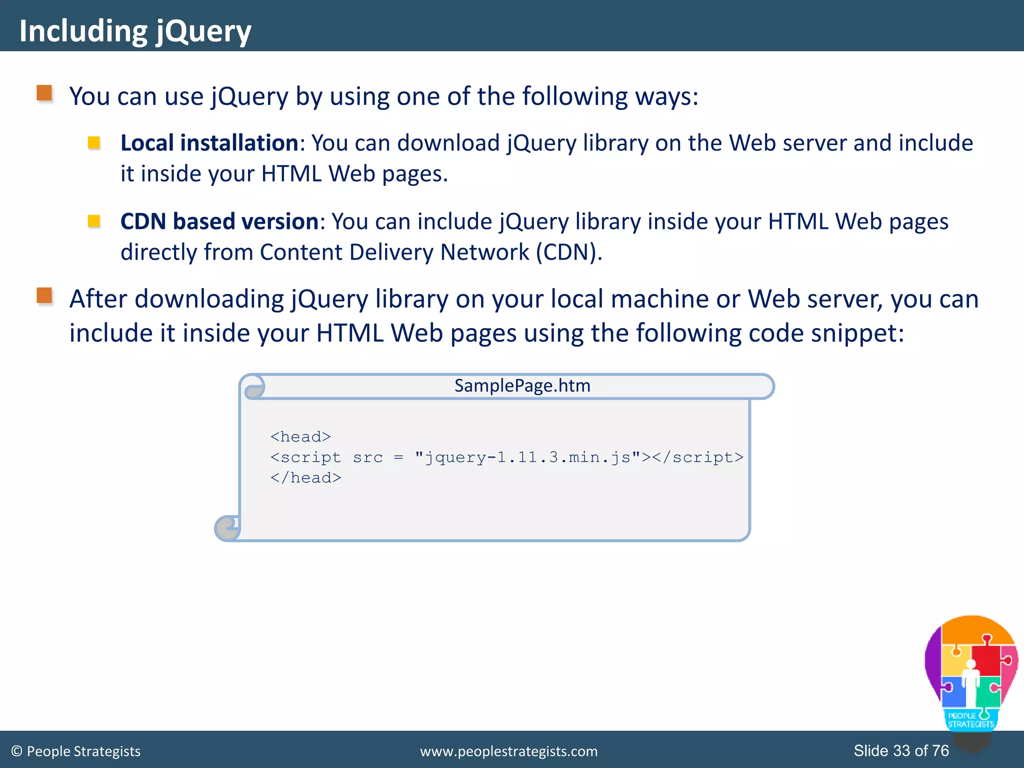 © People Strategists www.peoplestrategists.com Slide 33 of 76
You can use jQuery by using one of the following ways:
Local installation: You can download jQuery library on the Web server and include
it inside your HTML Web pages.
CDN based version: You can include jQuery library inside your HTML Web pages
directly from Content Delivery Network (CDN).
After downloading jQuery library on your local machine or Web server, you can
include it inside your HTML Web pages using the following code snippet:
Including jQuery
<head>
<script src = "jquery-1.11.3.min.js"></script>
</head>
SamplePage.htm
 