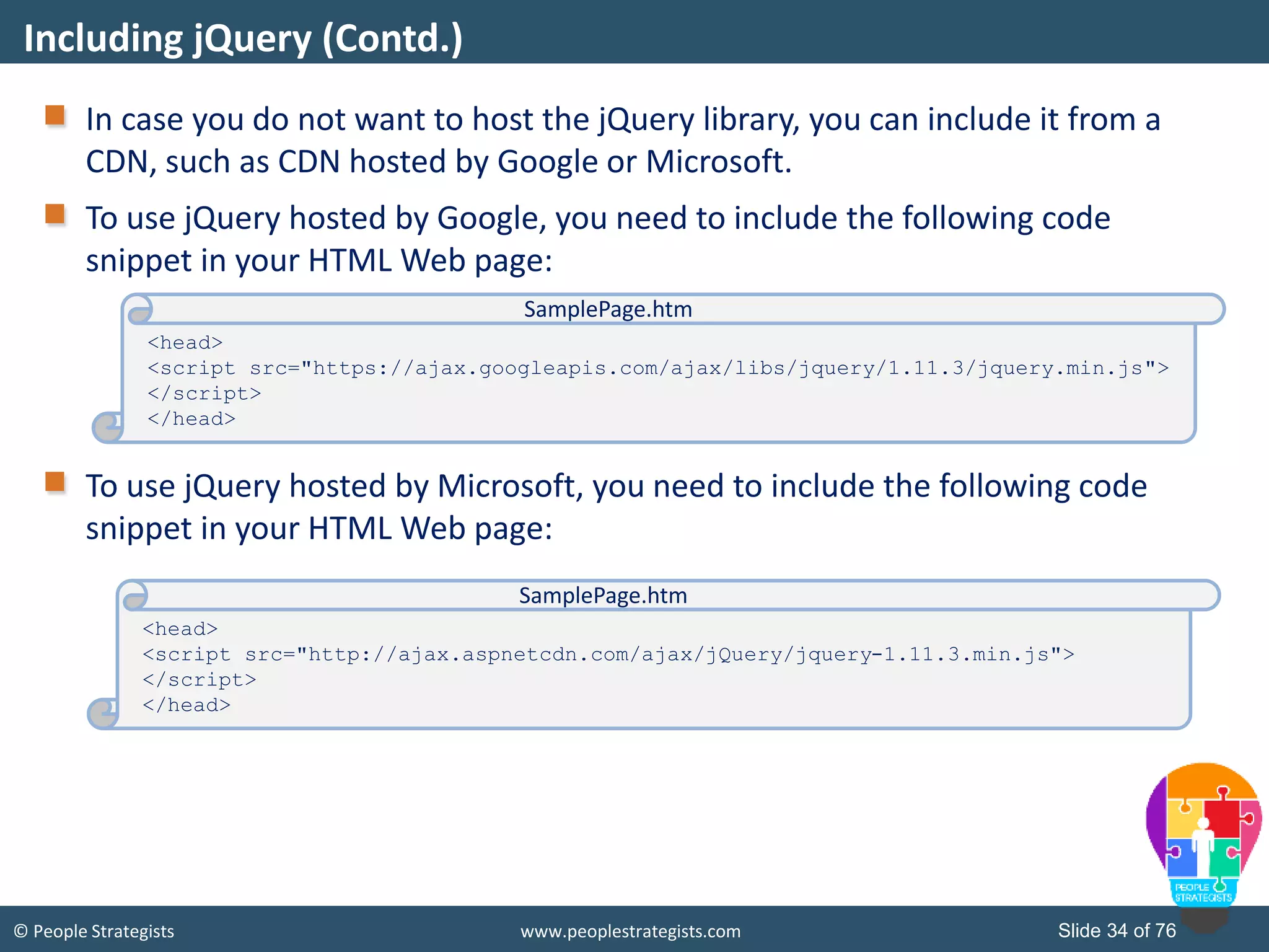 © People Strategists www.peoplestrategists.com Slide 34 of 76
In case you do not want to host the jQuery library, you can include it from a
CDN, such as CDN hosted by Google or Microsoft.
To use jQuery hosted by Google, you need to include the following code
snippet in your HTML Web page:
To use jQuery hosted by Microsoft, you need to include the following code
snippet in your HTML Web page:
Including jQuery (Contd.)
<head>
<script src="https://ajax.googleapis.com/ajax/libs/jquery/1.11.3/jquery.min.js">
</script>
</head>
SamplePage.htm
<head>
<script src="http://ajax.aspnetcdn.com/ajax/jQuery/jquery-1.11.3.min.js">
</script>
</head>
SamplePage.htm
 