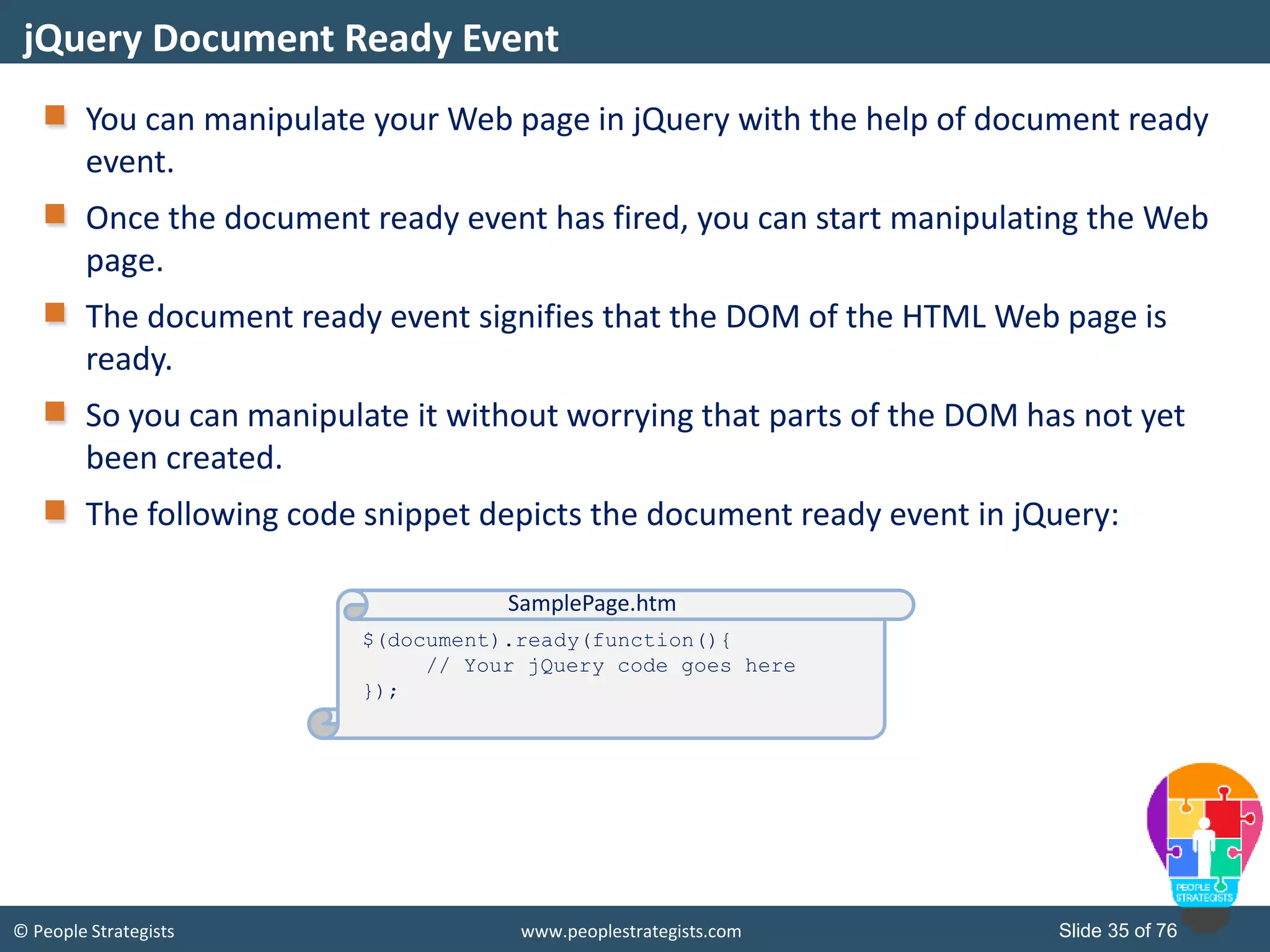 © People Strategists www.peoplestrategists.com Slide 35 of 76
You can manipulate your Web page in jQuery with the help of document ready
event.
Once the document ready event has fired, you can start manipulating the Web
page.
The document ready event signifies that the DOM of the HTML Web page is
ready.
So you can manipulate it without worrying that parts of the DOM has not yet
been created.
The following code snippet depicts the document ready event in jQuery:
jQuery Document Ready Event
$(document).ready(function(){
// Your jQuery code goes here
});
SamplePage.htm
 