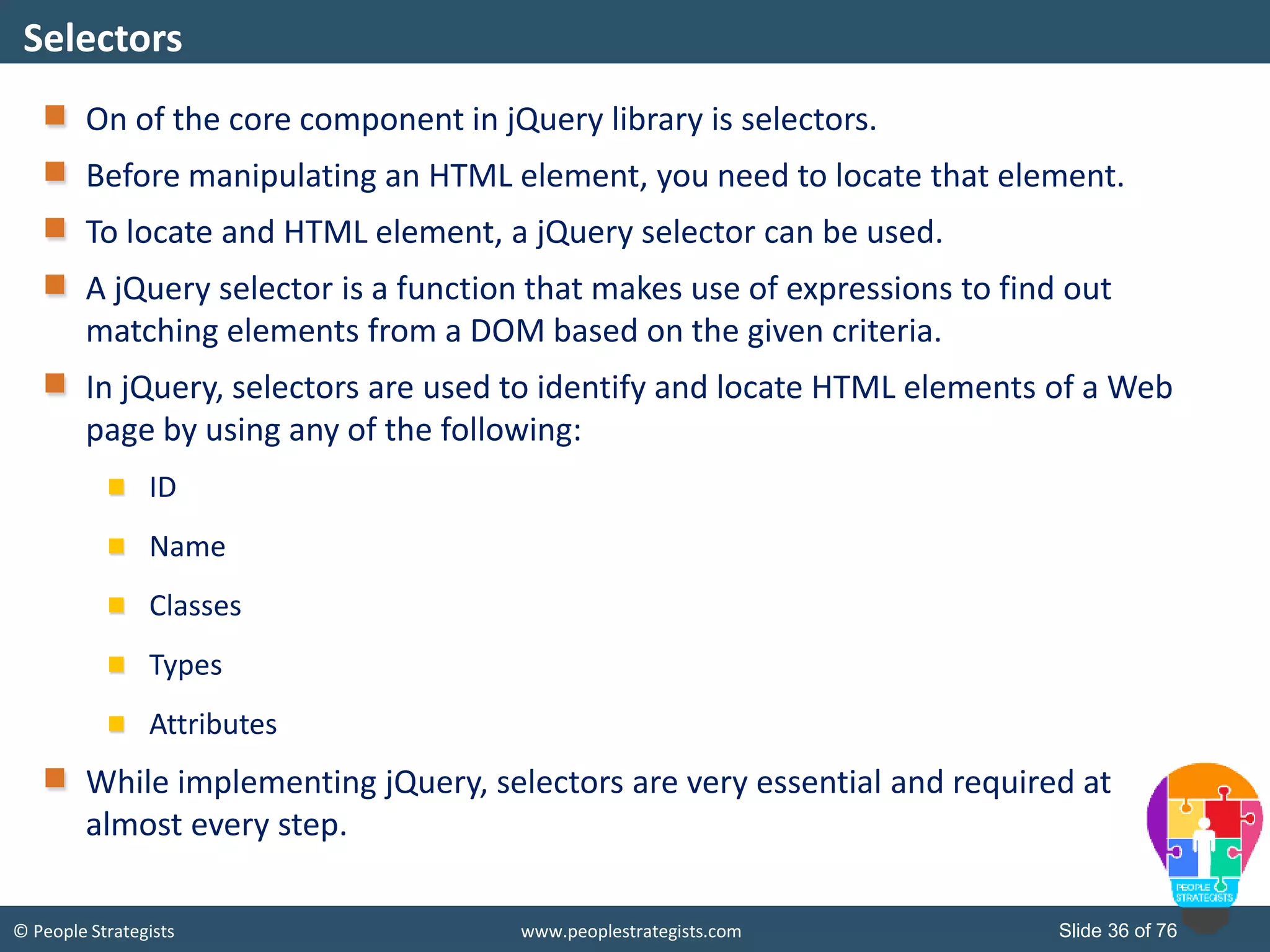 © People Strategists www.peoplestrategists.com Slide 36 of 76
On of the core component in jQuery library is selectors.
Before manipulating an HTML element, you need to locate that element.
To locate and HTML element, a jQuery selector can be used.
A jQuery selector is a function that makes use of expressions to find out
matching elements from a DOM based on the given criteria.
In jQuery, selectors are used to identify and locate HTML elements of a Web
page by using any of the following:
ID
Name
Classes
Types
Attributes
While implementing jQuery, selectors are very essential and required at
almost every step.
Selectors
 