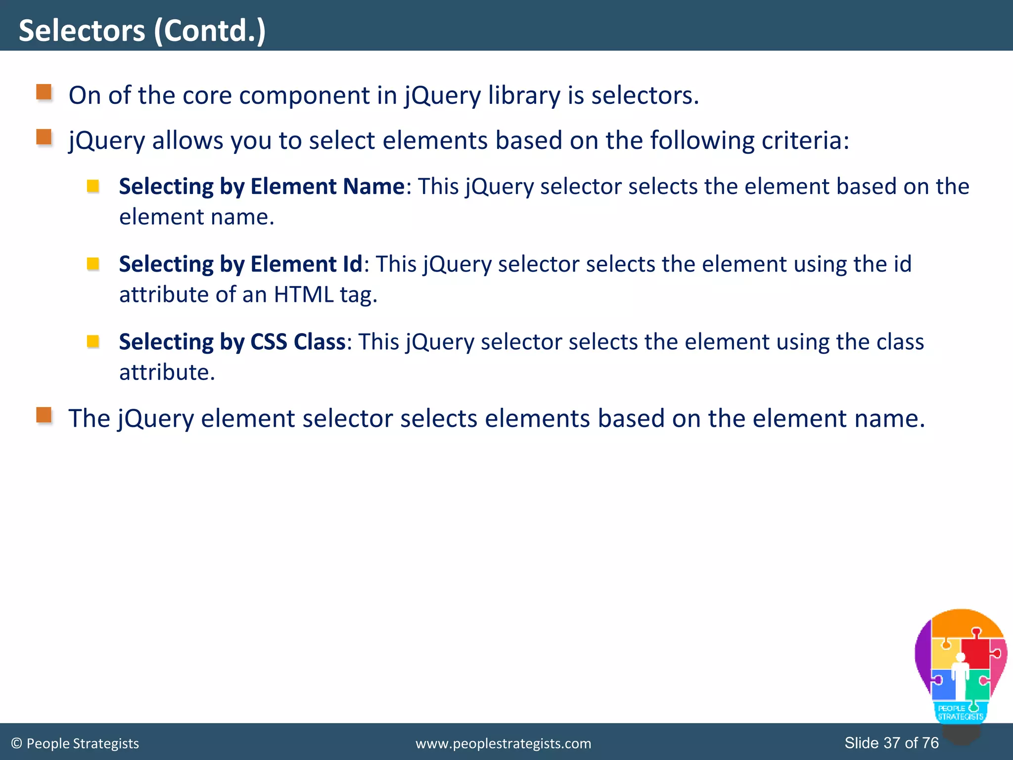 © People Strategists www.peoplestrategists.com Slide 37 of 76
On of the core component in jQuery library is selectors.
jQuery allows you to select elements based on the following criteria:
Selecting by Element Name: This jQuery selector selects the element based on the
element name.
Selecting by Element Id: This jQuery selector selects the element using the id
attribute of an HTML tag.
Selecting by CSS Class: This jQuery selector selects the element using the class
attribute.
The jQuery element selector selects elements based on the element name.
Selectors (Contd.)
 