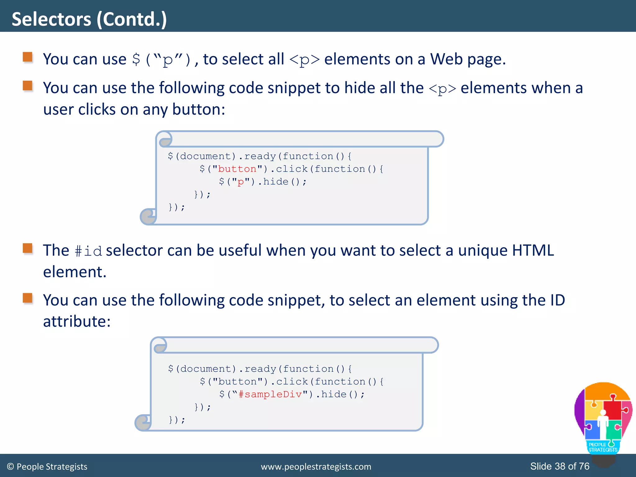 © People Strategists www.peoplestrategists.com Slide 38 of 76
You can use $(“p”), to select all <p> elements on a Web page.
You can use the following code snippet to hide all the <p> elements when a
user clicks on any button:
The #id selector can be useful when you want to select a unique HTML
element.
You can use the following code snippet, to select an element using the ID
attribute:
Selectors (Contd.)
$(document).ready(function(){
$("button").click(function(){
$("p").hide();
});
});
$(document).ready(function(){
$("button").click(function(){
$(“#sampleDiv").hide();
});
});
 