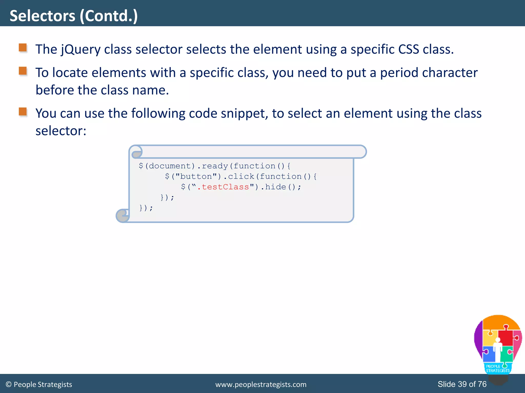 © People Strategists www.peoplestrategists.com Slide 39 of 76
The jQuery class selector selects the element using a specific CSS class.
To locate elements with a specific class, you need to put a period character
before the class name.
You can use the following code snippet, to select an element using the class
selector:
Selectors (Contd.)
$(document).ready(function(){
$("button").click(function(){
$(“.testClass").hide();
});
});
 