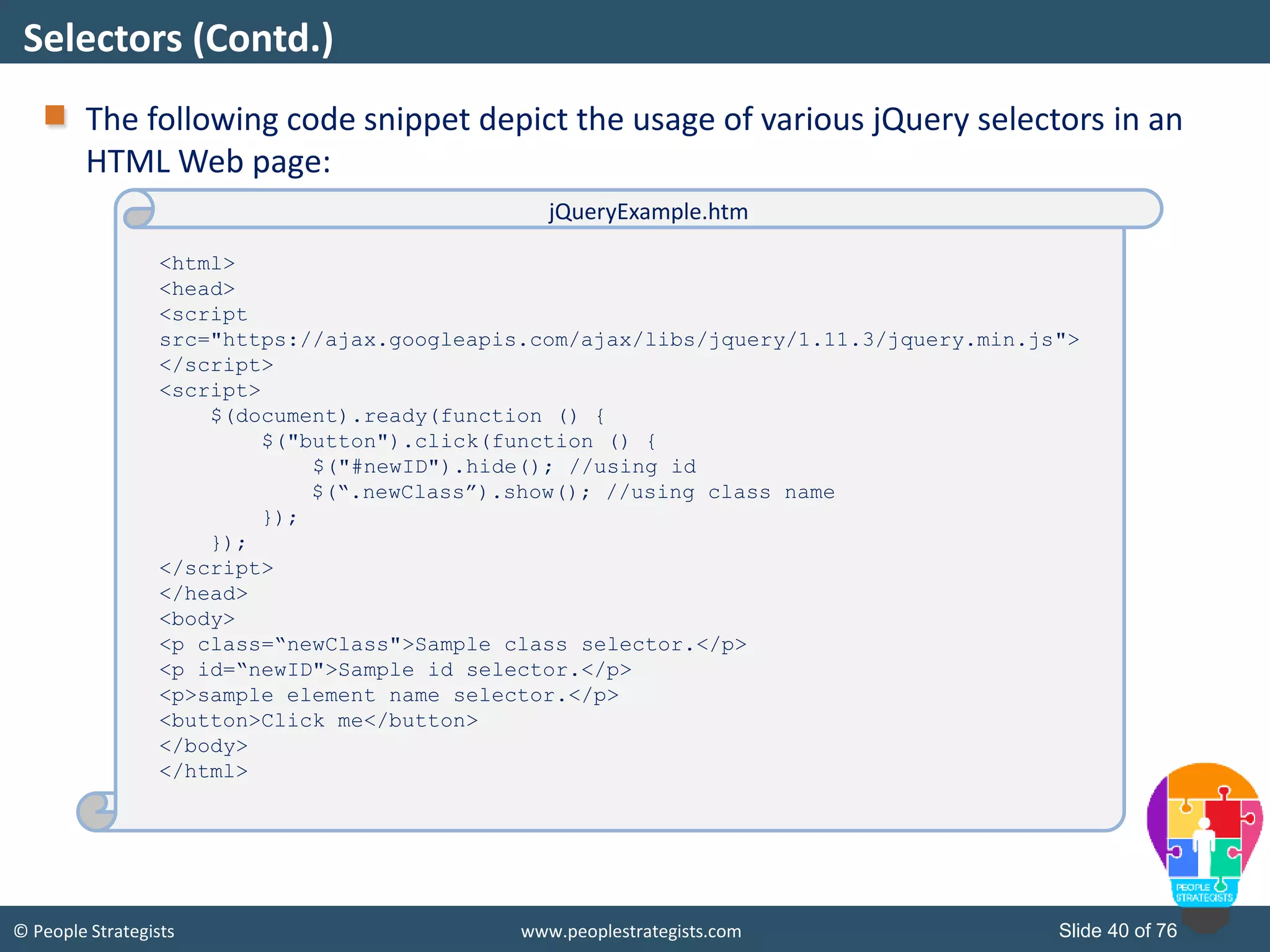 © People Strategists www.peoplestrategists.com Slide 40 of 76
The following code snippet depict the usage of various jQuery selectors in an
HTML Web page:
Selectors (Contd.)
<html>
<head>
<script
src="https://ajax.googleapis.com/ajax/libs/jquery/1.11.3/jquery.min.js">
</script>
<script>
$(document).ready(function () {
$("button").click(function () {
$("#newID").hide(); //using id
$(“.newClass”).show(); //using class name
});
});
</script>
</head>
<body>
<p class=“newClass">Sample class selector.</p>
<p id=“newID">Sample id selector.</p>
<p>sample element name selector.</p>
<button>Click me</button>
</body>
</html>
jQueryExample.htm
 
