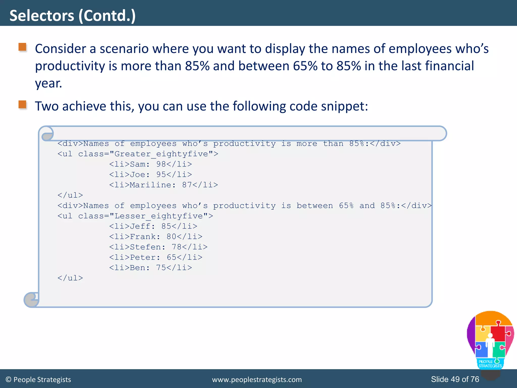 © People Strategists www.peoplestrategists.com Slide 49 of 76
Consider a scenario where you want to display the names of employees who’s
productivity is more than 85% and between 65% to 85% in the last financial
year.
Two achieve this, you can use the following code snippet:
Selectors (Contd.)
<div>Names of employees who’s productivity is more than 85%:</div>
<ul class="Greater_eightyfive">
<li>Sam: 98</li>
<li>Joe: 95</li>
<li>Mariline: 87</li>
</ul>
<div>Names of employees who’s productivity is between 65% and 85%:</div>
<ul class="Lesser_eightyfive">
<li>Jeff: 85</li>
<li>Frank: 80</li>
<li>Stefen: 78</li>
<li>Peter: 65</li>
<li>Ben: 75</li>
</ul>
 