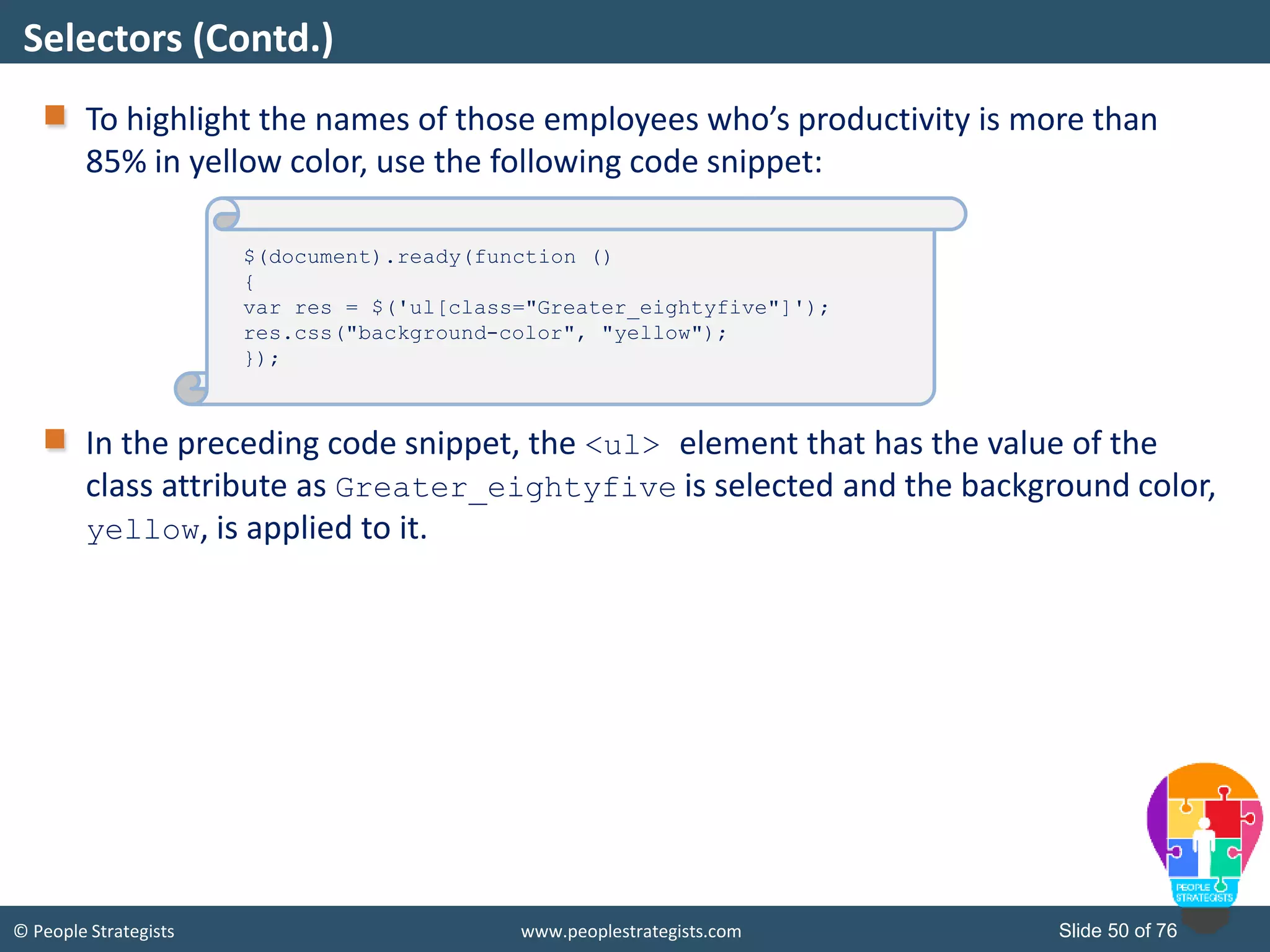 © People Strategists www.peoplestrategists.com Slide 50 of 76
To highlight the names of those employees who’s productivity is more than
85% in yellow color, use the following code snippet:
In the preceding code snippet, the <ul> element that has the value of the
class attribute as Greater_eightyfive is selected and the background color,
yellow, is applied to it.
Selectors (Contd.)
$(document).ready(function ()
{
var res = $('ul[class="Greater_eightyfive"]');
res.css("background-color", "yellow");
});
 
