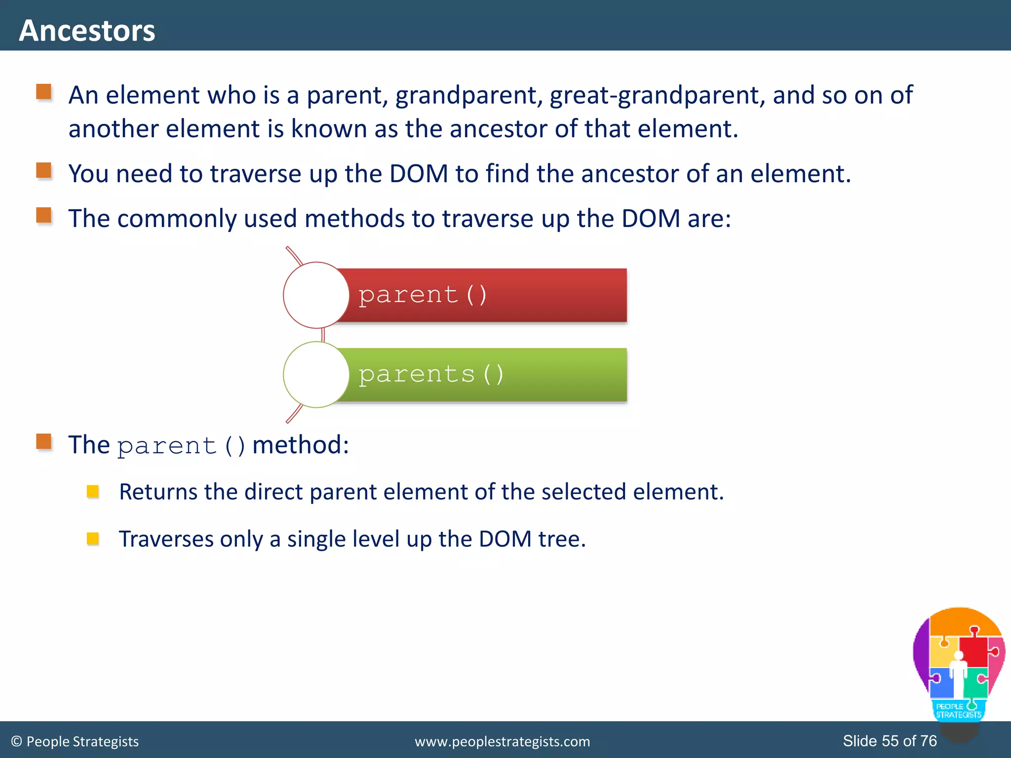 © People Strategists www.peoplestrategists.com Slide 55 of 76
An element who is a parent, grandparent, great-grandparent, and so on of
another element is known as the ancestor of that element.
You need to traverse up the DOM to find the ancestor of an element.
The commonly used methods to traverse up the DOM are:
The parent()method:
Returns the direct parent element of the selected element.
Traverses only a single level up the DOM tree.
Ancestors
parent()
parents()
 
