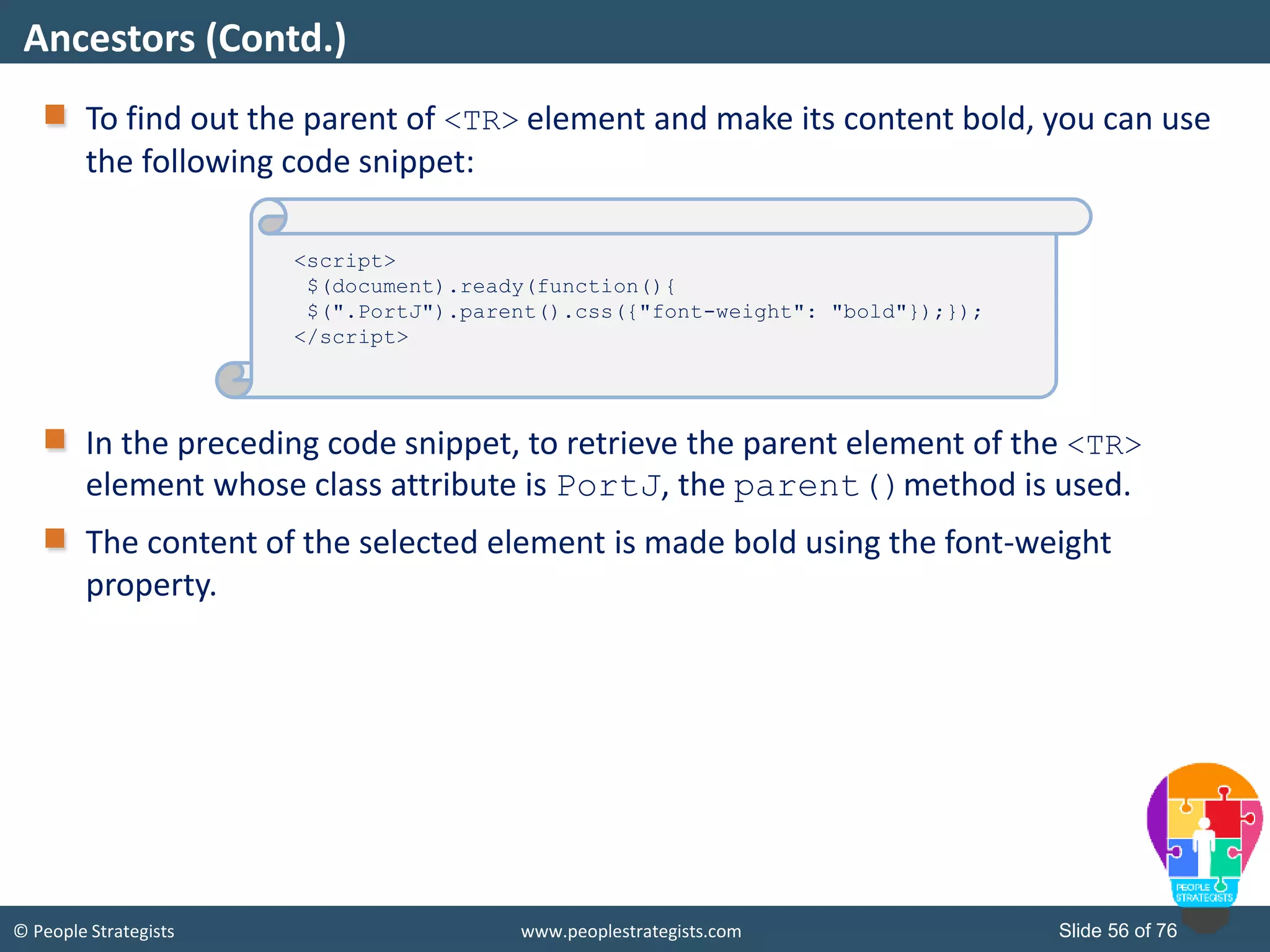 © People Strategists www.peoplestrategists.com Slide 56 of 76
To find out the parent of <TR> element and make its content bold, you can use
the following code snippet:
In the preceding code snippet, to retrieve the parent element of the <TR>
element whose class attribute is PortJ, the parent()method is used.
The content of the selected element is made bold using the font-weight
property.
Ancestors (Contd.)
Destination.html
<script>
$(document).ready(function(){
$(".PortJ").parent().css({"font-weight": "bold"});});
</script>
 
