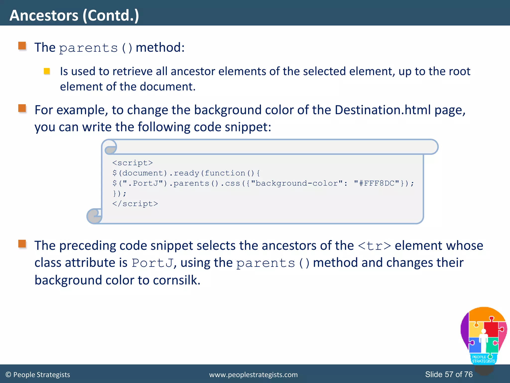 © People Strategists www.peoplestrategists.com Slide 57 of 76
The parents()method:
Is used to retrieve all ancestor elements of the selected element, up to the root
element of the document.
For example, to change the background color of the Destination.html page,
you can write the following code snippet:
The preceding code snippet selects the ancestors of the <tr> element whose
class attribute is PortJ, using the parents()method and changes their
background color to cornsilk.
Ancestors (Contd.)
<script>
$(document).ready(function(){
$(".PortJ").parents().css({"background-color": "#FFF8DC"});
});
</script>
 