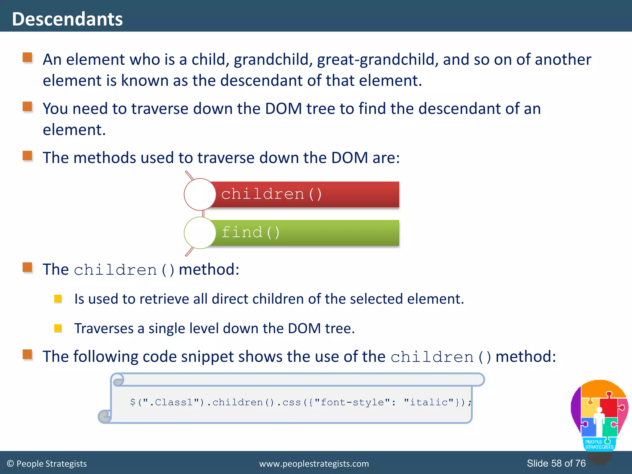 © People Strategists www.peoplestrategists.com Slide 58 of 76
An element who is a child, grandchild, great-grandchild, and so on of another
element is known as the descendant of that element.
You need to traverse down the DOM tree to find the descendant of an
element.
The methods used to traverse down the DOM are:
The children()method:
Is used to retrieve all direct children of the selected element.
Traverses a single level down the DOM tree.
The following code snippet shows the use of the children()method:
Descendants
children()
find()
$(".Class1").children().css({"font-style": "italic"});
 