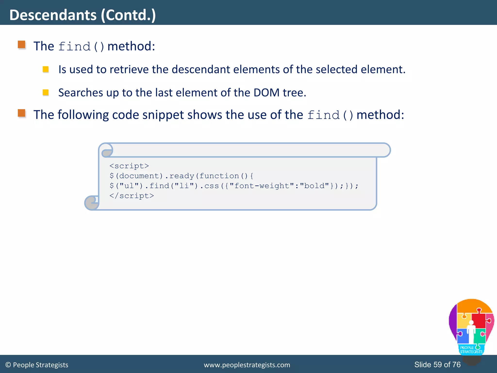 © People Strategists www.peoplestrategists.com Slide 59 of 76
The find()method:
Is used to retrieve the descendant elements of the selected element.
Searches up to the last element of the DOM tree.
The following code snippet shows the use of the find()method:
Descendants (Contd.)
<script>
$(document).ready(function(){
$("ul").find("li").css({"font-weight":"bold"});});
</script>
 