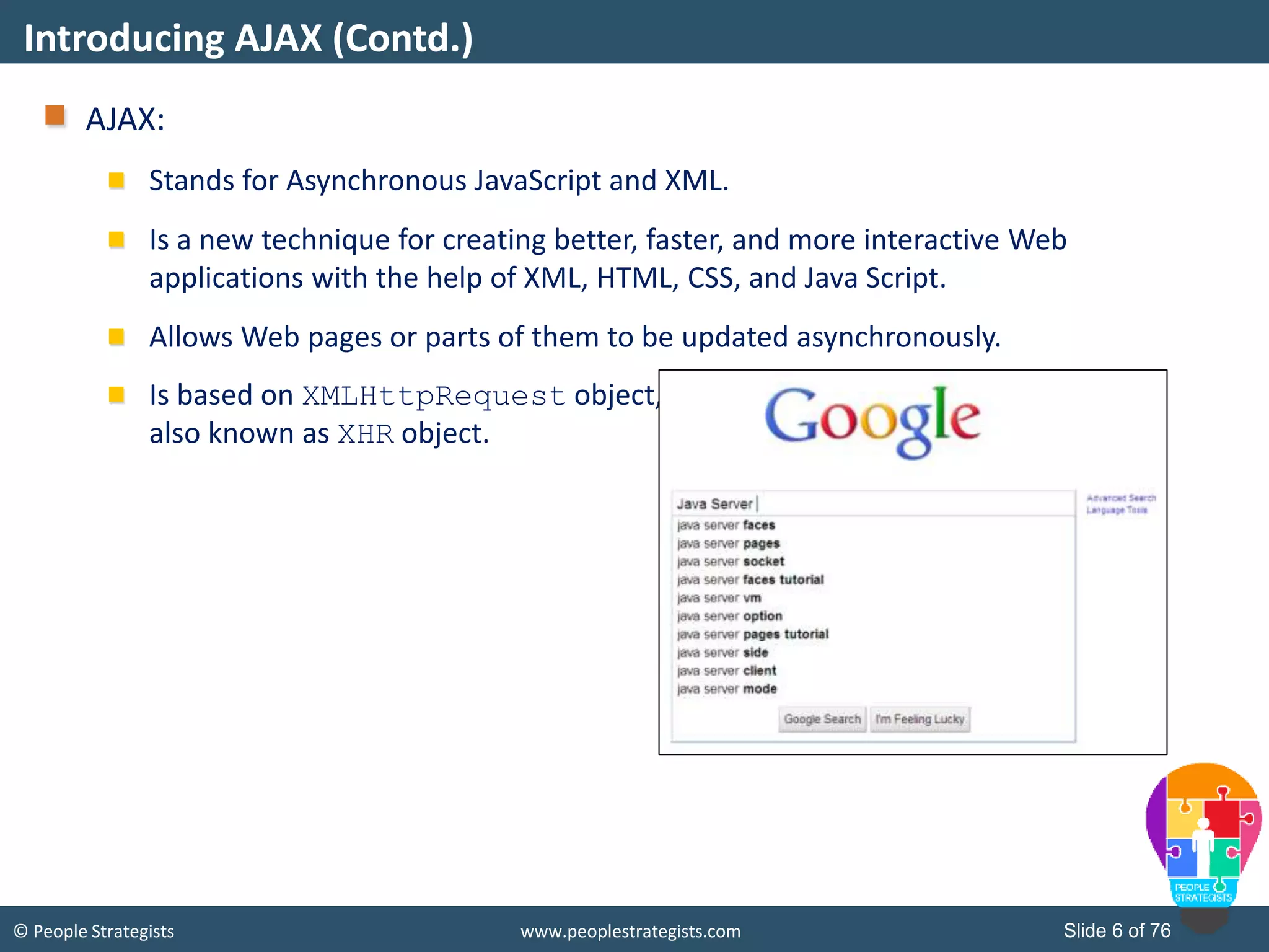 © People Strategists www.peoplestrategists.com Slide 6 of 76
AJAX:
Stands for Asynchronous JavaScript and XML.
Is a new technique for creating better, faster, and more interactive Web
applications with the help of XML, HTML, CSS, and Java Script.
Allows Web pages or parts of them to be updated asynchronously.
Is based on XMLHttpRequest object,
also known as XHR object.
Introducing AJAX (Contd.)
 