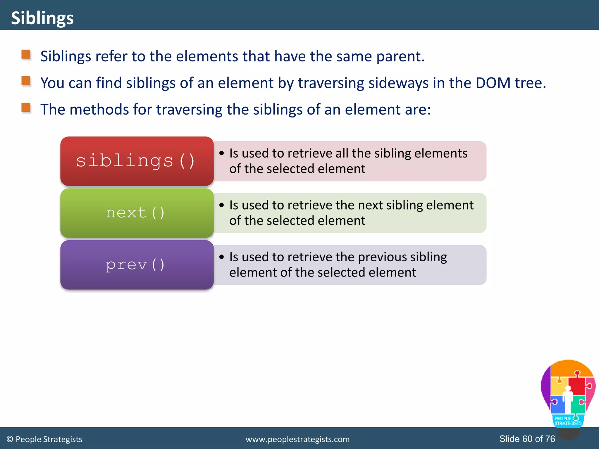© People Strategists www.peoplestrategists.com Slide 60 of 76
Siblings refer to the elements that have the same parent.
You can find siblings of an element by traversing sideways in the DOM tree.
The methods for traversing the siblings of an element are:
Siblings
• Is used to retrieve all the sibling elements
of the selected elementsiblings()
• Is used to retrieve the next sibling element
of the selected element
next()
• Is used to retrieve the previous sibling
element of the selected element
prev()
 
